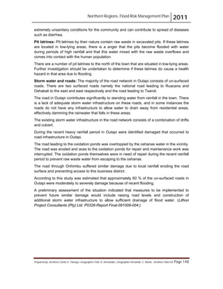 Northern Regions. Flood Risk Management Plan 2011
Prepared by: Architect Carlos V. Tamayo, Geographer Félix D. Hernández, Geographer Armando C. Muñiz , Architect Abel Gil Page 148
extremely unsanitary conditions for the community and can contribute to spread of diseases
such as diarrhea.
Pit latrines: Pit latrines by their nature contain raw waste in excavated pits. If these latrines
are located in low-lying areas, there is a anger that the pits become flooded with water
during periods of high rainfall and that this water mixed with the raw waste overflows and
comes into contact with the human population.
There are a number of pit latrines to the north of the town that are situated in low-lying areas.
Further investigation should be undertaken to determine if these latrines do cause a health
hazard in that area due to flooding.
Storm water and roads: The majority of the road network in Outapi consists of un-surfaced
roads. There are two surfaced roads namely the national road leading to Ruacana and
Oshakati to the east and east respectively and the road leading to Tsandi.
The road in Outapi contributes significantly to standing water from rainfall in the town. There
is a lack of adequate storm water infrastructure on these roads, and in some instances the
roads do not have any infrastructure to allow water to drain away from residential areas,
effectively damming the rainwater that falls in these areas.
The existing storm water infrastructure in the road network consists of a combination of drifts
and culvert.
During the recent heavy rainfall period in Outapi were identified damaged that occurred to
road infrastructure in Outapi.
The road leading to the oxidation ponds was overtopped by the oshanas water in the vicinity.
The road was eroded and aces to the oxidation ponds for repair and maintenance work was
interrupted. The oxidation ponds themselves were in need of repair during the recent rainfall
period to prevent raw waste water from escaping to the oshanas.
The road through Onhimbu suffered similar damage due to local rainfall eroding the road
surface and preventing access to this business district.
According to this study was estimated that approximately 60 % of the un-surfaced roads in
Outapi were moderately to severely damage because of recent flooding.
A preliminary assessment of the situation indicated that measures to be implemented to
prevent future similar damage would include raising road levels and construction of
additional storm water infrastructure to allow sufficient drainage of flood water. (Lithon
Project Consultants (Pty) Ltd. P0326-Report Final-091009-004.)
 