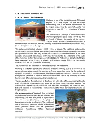 Northern Regions. Flood Risk Management Plan 2011
Prepared by: Architect Carlos V. Tamayo, Geographer Félix D. Hernández, Geographer Armando C. Muñiz , Architect Abel Gil Page 154
4.3.4.3 – Okalongo Settlement Area
4.3.4.3.1- General Characterization
Okalongo is one of the four settlements of Omusati
Region; it is the capital of the Okalongo
Constituency, one of the twelve constituencies of
the region, located near the border of Angola. The
constituency has 28 719 inhabitants (Census
2001).
The settlement of Okalongo is located along the
Anamulenge-Engela gravel road, about 30 Km
north-east of Outapi, the capital of the region.
There is a direct access to the settlement through a
tarred road from the town of Oshikuku, allowing an easy link to the Oshakati-Ruacana road,
the most important one in the region.
This settlement is located between 1000-1 110 m. of altitude. The traditional settlement is
surrounded in the west side by a big low-laying prone area to floods with several oshanas
principally in Yanadjaba area, very close to the oxidation pond of the settlement. At the north
is located an area called Onandjaba for the new development of the settlement. At the south
of the main road Outapi-Oshikango, near to the Lodge and the Business Complex Building is
being developed some housing a schools, and business stores. This zone has certain
instability in its soil for construction (arenosoil).
The population of the settlement is estimated in almost 500 inhabitants.
Okalongo is seat of the constituency office and traditional authority. Due to its condition to be
center of the constituency and the nearness to Angola border, has made that the settlement
is mostly occupied by commercial and business development, although it is important to
highlight the presence of several educational institutions which are attended by many
learners from different areas surrounding the settlement.
Town boundaries: The settlement is developed on both sides of the Anamulenge-Engela
road, including the presently occupied areas and the future development land existing. The
township is subdivided into two main areas: one north area (Onandjaba) and one south area,
both with potential in vacant lands. The land reserved for future development is mostly on
lying low areas.
Use and occupation of the land: Most of the land
within township boundaries is vacant (planned and
unplanned) Apart from that; there is a prevalence
in social services (3 schools, one hospital) and
business/commercial development. The residential
use is scarce and it’s mostly located in low-laying
areas (oshanas). Other uses are government
institutions (Constituency Office, Traditional
Authority)
 