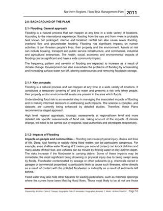 Northern Regions. Flood Risk Management Plan 2011
Prepared by: Architect Carlos V. Tamayo, Geographer Félix D. Hernández, Geographer Armando C. Muñiz , Architect Abel Gil Page 16
2.0- BACKGROUND OF THE PLAN
2.1- Flooding. General approach
Flooding is a natural process that can happen at any time in a wide variety of locations.
According to the international experience, flooding from the sea and from rivers is probably
best known but prolonged, intense and localized rainfall can also cause sewer flooding,
overland flow and groundwater flooding. Flooding has significant impacts on human
activities; it can threaten people’s lives, their property and the environment. Assets at risk
can include housing, transport and public service infrastructure, and commercial, industrial
and agricultural enterprises. The health, social, economic and environmental impacts of
flooding can be significant and have a wide community impact.
The frequency, pattern and severity of flooding are expected to increase as a result of
climate change. Development can also exacerbate the problems of flooding by accelerating
and increasing surface water run-off, altering watercourses and removing floodplain storage.
2.1.1- Key concepts
Flooding is a natural process and can happen at any time in a wide variety of locations. It
constitutes a temporary covering of land by water and presents a risk only when people,
their property and/or environmental assets are present in the area which floods.
Understanding flood risk is an essential step in managing the associated impacts of flooding
and in making informed decisions in addressing such impacts. The science is complex, and
datasets are currently being enhanced by detailed studies. Therefore, these Plans
recommend a staged approach.
High level regional appraisals, strategic assessments at regional/town level and more
detailed site specific assessments of flood risk, taking account of the impacts of climate
change, will need to be carried out by regional, local authorities and developers respectively.
2.1.2- Impacts of Flooding
Impacts on people and communities – Flooding can cause physical injury, illness and loss
of life. Deep, fast flowing or rapidly rising flood waters can be particularly dangerous. For
example, even shallow water flowing at 2 meters per second (m/sec) can knock children and
many adults off their feet, and vehicles can be moved by flowing water of only 300mm depth.
The risks increase if the floodwater is carrying debris. Some of these impacts may be
immediate, the most significant being drowning or physical injury due to being swept away
by floods. Floodwater contaminated by sewage or other pollutants (e.g. chemicals stored in
garages or commercial properties) is particularly likely to cause such illnesses, either directly
as a result of contact with the polluted floodwater or indirectly as a result of sediments left
behind.
Flood water may also hide other hazards for wading pedestrians, such as manhole openings
where the covers have been lifted by flood flows. Those most likely to be at risk are those
 