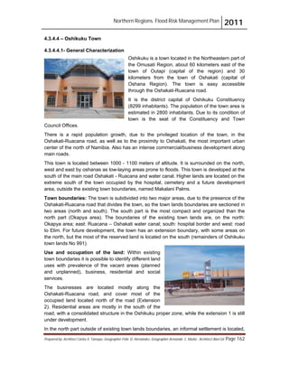 Northern Regions. Flood Risk Management Plan 2011
Prepared by: Architect Carlos V. Tamayo, Geographer Félix D. Hernández, Geographer Armando C. Muñiz , Architect Abel Gil Page 162
4.3.4.4 – Oshikuku Town
4.3.4.4.1- General Characterization
Oshikuku is a town located in the Northeastern part of
the Omusati Region, about 60 kilometers east of the
town of Outapi (capital of the region) and 30
kilometers from the town of Oshakati (capital of
Oshana Region). The town is easy accessible
through the Oshakati-Ruacana road.
It is the district capital of Oshikuku Constituency
(8299 inhabitants). The population of the town area is
estimated in 2800 inhabitants. Due to its condition of
town is the seat of the Constituency and Town
Council Offices.
There is a rapid population growth, due to the privileged location of the town, in the
Oshakati-Ruacana road, as well as to the proximity to Oshakati, the most important urban
center of the north of Namibia. Also has an intense commercial/business development along
main roads.
This town is located between 1000 - 1100 meters of altitude. It is surrounded on the north,
west and east by oshanas as low-laying areas prone to floods. This town is developed at the
south of the main road Oshakati - Ruacana and water canal. Higher lands are located on the
extreme south of the town occupied by the hospital, cemetery and a future development
area, outside the existing town boundaries, named Makalani Palms.
Town boundaries: The town is subdivided into two major areas, due to the presence of the
Oshakati-Ruacana road that divides the town, so the town lands boundaries are sectioned in
two areas (north and south). The south part is the most compact and organized than the
north part (Okapya area). The boundaries of the existing town lands are, on the north:
Okapya area; east: Ruacana – Oshakati water canal; south: hospital border and west: road
to Elim. For future development, the town has an extension boundary, with some areas on
the north, but the most of the reserved land is located on the south (remainders of Oshikuku
town lands No 991).
Use and occupation of the land: Within existing
town boundaries it is possible to identify different land
uses with prevalence of the vacant areas (planned
and unplanned), business, residential and social
services.
The businesses are located mostly along the
Oshakati-Ruacana road, and cover most of the
occupied land located north of the road (Extension
2). Residential areas are mostly in the south of the
road, with a consolidated structure in the Oshikuku proper zone, while the extension 1 is still
under development.
In the north part outside of existing town lands boundaries, an informal settlement is located,
 