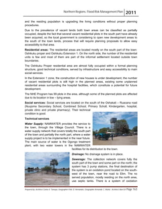 Northern Regions. Flood Risk Management Plan 2011
Prepared by: Architect Carlos V. Tamayo, Geographer Félix D. Hernández, Geographer Armando C. Muñiz , Architect Abel Gil Page 163
and the residing population is upgrading the living conditions without proper planning
procedures.
Due to the prevalence of vacant lands both town areas can be classified as partially
occupied, despite the fact that several vacant residential plots in the south part have already
been acquired, so the local government is considering to open new development areas to
the south of the town lands, process that will require planning proposals to allow easy
accessibility to that area.
Residential areas: The residential areas are located mostly on the south part of the town:
Oshikuku proper and Oshikuku Extension 1. On the north side, the number of the residential
units is few and most of them are part of the informal settlement located outside town
boundaries.
The Oshikuku Proper residential area are almost fully occupied within a formal planning
structure, good technical conditions, served by infrastructure and easy accessibility to main
social services.
In the Extension 1 zone, the construction of new houses is under development, the number
of vacant residential plots is still high in the planned areas, existing some unplanned
residential areas surrounding the hospital facilities, which constitute a potential for future
development.
The NHE Program has 99 plots in the area, although some of the planned plots are affected
due to its location in low – lying areas.
Social services: Social services are located on the south of the Oshakati – Ruacana road
(Nuujoma Secondary School, Combined School, Primary Scholl, Kindergarten, hospital,
private clinic and private pharmacy). Their technical
condition is good.
Technical services
Water Supply: NAMWATER provides the service to
the town, through the Village Council. There is a
water supply network that covers totally the south part
of the town and partially the north part, where a water
supply project is to be implemented in the near future.
The main source of water is the Ogongo treatment
plant, with two water towers in the NAMWATER
facilities for its distribution to the town.
Drainage: No drainage system is in place.
Sewerage: The collection network covers fully the
south part of the town and some part on the north; the
system has 3 pump stations, the final destination of
the system is an oxidation pond located on the south-
west of the town, near the road to Elim. The no
served population, mostly residing on the north area,
use septic tanks. There is a system of oxidation
 