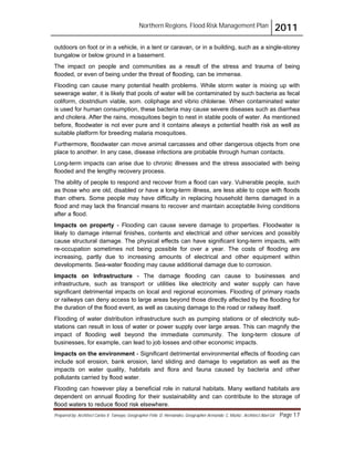 Northern Regions. Flood Risk Management Plan 2011
Prepared by: Architect Carlos V. Tamayo, Geographer Félix D. Hernández, Geographer Armando C. Muñiz , Architect Abel Gil Page 17
outdoors on foot or in a vehicle, in a tent or caravan, or in a building, such as a single-storey
bungalow or below ground in a basement.
The impact on people and communities as a result of the stress and trauma of being
flooded, or even of being under the threat of flooding, can be immense.
Flooding can cause many potential health problems. While storm water is mixing up with
sewerage water, it is likely that pools of water will be contaminated by such bacteria as fecal
coliform, clostridium viable, som. coliphage and vibrio chlolerae. When contaminated water
is used for human consumption, these bacteria may cause severe diseases such as diarrhea
and cholera. After the rains, mosquitoes begin to nest in stable pools of water. As mentioned
before, floodwater is not ever pure and it contains always a potential health risk as well as
suitable platform for breeding malaria mosquitoes.
Furthermore, floodwater can move animal carcasses and other dangerous objects from one
place to another. In any case, disease infections are probable through human contacts.
Long-term impacts can arise due to chronic illnesses and the stress associated with being
flooded and the lengthy recovery process.
The ability of people to respond and recover from a flood can vary. Vulnerable people, such
as those who are old, disabled or have a long-term illness, are less able to cope with floods
than others. Some people may have difficulty in replacing household items damaged in a
flood and may lack the financial means to recover and maintain acceptable living conditions
after a flood.
Impacts on property - Flooding can cause severe damage to properties. Floodwater is
likely to damage internal finishes, contents and electrical and other services and possibly
cause structural damage. The physical effects can have significant long-term impacts, with
re-occupation sometimes not being possible for over a year. The costs of flooding are
increasing, partly due to increasing amounts of electrical and other equipment within
developments. Sea-water flooding may cause additional damage due to corrosion.
Impacts on Infrastructure - The damage flooding can cause to businesses and
infrastructure, such as transport or utilities like electricity and water supply can have
significant detrimental impacts on local and regional economies. Flooding of primary roads
or railways can deny access to large areas beyond those directly affected by the flooding for
the duration of the flood event, as well as causing damage to the road or railway itself.
Flooding of water distribution infrastructure such as pumping stations or of electricity sub-
stations can result in loss of water or power supply over large areas. This can magnify the
impact of flooding well beyond the immediate community. The long-term closure of
businesses, for example, can lead to job losses and other economic impacts.
Impacts on the environment - Significant detrimental environmental effects of flooding can
include soil erosion, bank erosion, land sliding and damage to vegetation as well as the
impacts on water quality, habitats and flora and fauna caused by bacteria and other
pollutants carried by flood water.
Flooding can however play a beneficial role in natural habitats. Many wetland habitats are
dependent on annual flooding for their sustainability and can contribute to the storage of
flood waters to reduce flood risk elsewhere.
 