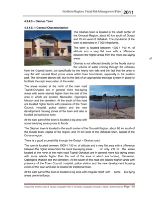 Northern Regions. Flood Risk Management Plan 2011
Prepared by: Architect Carlos V. Tamayo, Geographer Félix D. Hernández, Geographer Armando C. Muñiz , Architect Abel Gil Page 170
4.3.4.5 – Okahao Town
4.3.4.5.1- General Characterization
The Okahao town is located in the south center of
the Omusati Region, about 60 km south of Outapi
and 70 km west of Oshakati. The population of the
town is estimated in 7 000 inhabitants.
The town is located between 1000-1 100 m. of
altitude and a very flat area with a difference
between the higher areas from the more low-laying
areas of
Okahao is not affected directly by the floods due to
the volume of water coming through the oshanas
from the Cuvelai basin, but specifically by the heavy rain falls and the fact that the area is
very flat with several flood prone areas within town boundaries, especially in the eastern
part. The rainwater stands still, due to the lack of an appropriate drainage system in place to
facilitate the rapid evacuation of the water.
The areas located at the north of the main road
Tsandi-Oshakati are in general more low-laying
areas with some islands higher than the rest of the
area in which are located, Namwater, Ogandjera
Mission and the cemetery. At the south of this road
are located higher lands with presence of the Town
Council, hospital, police station and the new
development housing zones of the town and also is
located de traditional town.
At the east part of the town is located a big area with
some low-lying areas prone to floods.
The Okahao town is located in the south center of the Omusati Region, about 60 km south of
the Outapi town, capital of the region, and 70 km west of the Oshakati town, capital of the
Oshana region.
There is a good accessibility through the Outapi – Okahao road.
The town is located between 1000-1 100 m. of altitude and a very flat area with a difference
between the higher areas from the more low-laying areas of only 2.0 m. The areas
located at the north of the main road Tsandi-Oshakati are in general more low-laying areas
with some islands higher than the rest of the area in which are located, Namwater,
Ogandjera Mission and the cemetery. At the south of this road are located higher lands with
presence of the Town Council, hospital, police station and the new development housing
zones of the town and also is located de traditional town.
At the east part of the town is located a big area with irregular relief with some low-lying
areas prone to floods.
 