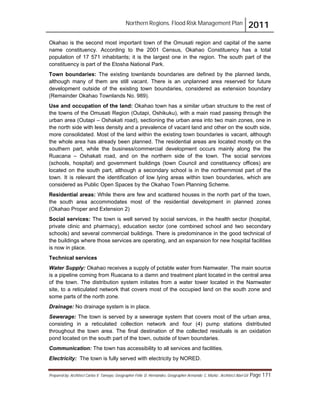 Northern Regions. Flood Risk Management Plan 2011
Prepared by: Architect Carlos V. Tamayo, Geographer Félix D. Hernández, Geographer Armando C. Muñiz , Architect Abel Gil Page 171
Okahao is the second most important town of the Omusati region and capital of the same
name constituency. According to the 2001 Census, Okahao Constituency has a total
population of 17 571 inhabitants; it is the largest one in the region. The south part of the
constituency is part of the Etosha National Park.
Town boundaries: The existing townlands boundaries are defined by the planned lands,
although many of them are still vacant. There is an unplanned area reserved for future
development outside of the existing town boundaries, considered as extension boundary
(Remainder Okahao Townlands No. 989).
Use and occupation of the land: Okahao town has a similar urban structure to the rest of
the towns of the Omusati Region (Outapi, Oshikuku), with a main road passing through the
urban area (Outapi – Oshakati road), sectioning the urban area into two main zones, one in
the north side with less density and a prevalence of vacant land and other on the south side,
more consolidated. Most of the land within the existing town boundaries is vacant, although
the whole area has already been planned. The residential areas are located mostly on the
southern part, while the business/commercial development occurs mainly along the the
Ruacana – Oshakati road, and on the northern side of the town. The social services
(schools, hospital) and government buildings (town Council and constituency offices) are
located on the south part, although a secondary school is in the northernmost part of the
town. It is relevant the identification of low lying areas within town boundaries, which are
considered as Public Open Spaces by the Okahao Town Planning Scheme.
Residential areas: While there are few and scattered houses in the north part of the town,
the south area accommodates most of the residential development in planned zones
(Okahao Proper and Extension 2)
Social services: The town is well served by social services, in the health sector (hospital,
private clinic and pharmacy), education sector (one combined school and two secondary
schools) and several commercial buildings. There is predominance in the good technical of
the buildings where those services are operating, and an expansion for new hospital facilities
is now in place.
Technical services
Water Supply: Okahao receives a supply of potable water from Namwater. The main source
is a pipeline coming from Ruacana to a damn and treatment plant located in the central area
of the town. The distribution system initiates from a water tower located in the Namwater
site, to a reticulated network that covers most of the occupied land on the south zone and
some parts of the north zone.
Drainage: No drainage system is in place.
Sewerage: The town is served by a sewerage system that covers most of the urban area,
consisting in a reticulated collection network and four (4) pump stations distributed
throughout the town area. The final destination of the collected residuals is an oxidation
pond located on the south part of the town, outside of town boundaries.
Communication: The town has accessibility to all services and facilities.
Electricity: The town is fully served with electricity by NORED.
 