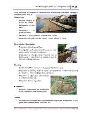 Northern Regions. Flood Risk Management Plan 2011
Prepared by: Architect Carlos V. Tamayo, Geographer Félix D. Hernández, Geographer Armando C. Muñiz , Architect Abel Gil Page 179
At the same time, it is important to identify the main actions to be implemented considering
different activities, such as:
Construction
• Increase capacity of
bridges and culverts.
• Reforestation of river
banks.
• Construction of
protection works.
• Demolition of buildings located in natural water courses.
• Construction of new bridges and culverts in roads affected by floods.
Administration/Organization
• Preparation of Contingency Plans.
• Training of the staff responsible of rescue and other
actions related to disaster management.
• Improvement of living conditions in low risk areas to
flood events in order to reduce migrations towards
high and moderate risk areas.
Planning
• Identification of flood prone areas at region and settlement level.
• Preparation of feasibility studies to improve living conditions in settlements selected
to relocate population residing in flood prone areas.
• Preparation of urban plans with emphasis
in environmental aspects.
• Preparation of urban regulations.
Maintenance
• Recovery, improvement and maintenance
of natural and man-made water courses.
Control
• Implementation of regional and urban regulations to avoid new developments in flood
prone areas (low-lying areas, floodplains, etc.)
 