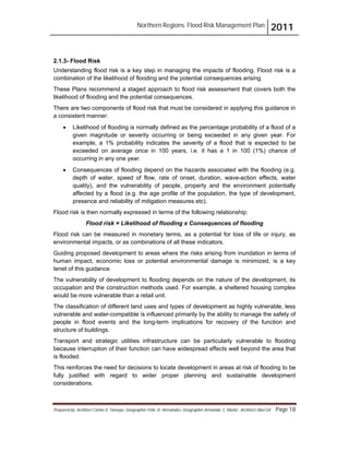 Northern Regions. Flood Risk Management Plan 2011
Prepared by: Architect Carlos V. Tamayo, Geographer Félix D. Hernández, Geographer Armando C. Muñiz , Architect Abel Gil Page 18
2.1.3- Flood Risk
Understanding flood risk is a key step in managing the impacts of flooding. Flood risk is a
combination of the likelihood of flooding and the potential consequences arising.
These Plans recommend a staged approach to flood risk assessment that covers both the
likelihood of flooding and the potential consequences.
There are two components of flood risk that must be considered in applying this guidance in
a consistent manner:
! Likelihood of flooding is normally defined as the percentage probability of a flood of a
given magnitude or severity occurring or being exceeded in any given year. For
example, a 1% probability indicates the severity of a flood that is expected to be
exceeded on average once in 100 years, i.e. it has a 1 in 100 (1%) chance of
occurring in any one year.
! Consequences of flooding depend on the hazards associated with the flooding (e.g.
depth of water, speed of flow, rate of onset, duration, wave-action effects, water
quality), and the vulnerability of people, property and the environment potentially
affected by a flood (e.g. the age profile of the population, the type of development,
presence and reliability of mitigation measures etc).
Flood risk is then normally expressed in terms of the following relationship:
Flood risk = Likelihood of flooding x Consequences of flooding
Flood risk can be measured in monetary terms, as a potential for loss of life or injury, as
environmental impacts, or as combinations of all these indicators.
Guiding proposed development to areas where the risks arising from inundation in terms of
human impact, economic loss or potential environmental damage is minimized, is a key
tenet of this guidance.
The vulnerability of development to flooding depends on the nature of the development, its
occupation and the construction methods used. For example, a sheltered housing complex
would be more vulnerable than a retail unit.
The classification of different land uses and types of development as highly vulnerable, less
vulnerable and water-compatible is influenced primarily by the ability to manage the safety of
people in flood events and the long-term implications for recovery of the function and
structure of buildings.
Transport and strategic utilities infrastructure can be particularly vulnerable to flooding
because interruption of their function can have widespread effects well beyond the area that
is flooded.
This reinforces the need for decisions to locate development in areas at risk of flooding to be
fully justified with regard to wider proper planning and sustainable development
considerations.
 