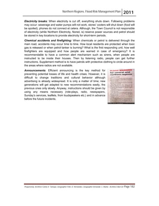 Northern Regions. Flood Risk Management Plan 2011
Prepared by: Architect Carlos V. Tamayo, Geographer Félix D. Hernández, Geographer Armando C. Muñiz , Architect Abel Gil Page 182
Electricity breaks: When electricity is cut off, everything shuts down. Following problems
may occur: sewerage and water pumps will not work, stores’ coolers will shut down (food will
be spoiled), phones do not connect et cetera. Although, the Town Council is not responsible
of electricity (while Northern Electricity, Nored, is) reserve power sources and petrol should
be stored in key locations to provide electricity for short-term periods.
Chemical accidents and firefighting: When chemicals or petrol is delivered through the
main road, accidents may occur time to time. How local residents are protected when toxic
gas is released or when petrol tanker is burning? What is the first responding unit, how well
firefighters are equipped and how people are warned in case of emergency? It is
recommendable to have a common alert mechanism such as sirens, when people are
instructed to be inside their houses. Then by listening radio, people can get further
instructions. Supplement method is to have patrols with protective clothing to circle around in
the areas where radios are not available.
Announcements: Efficient announcing is the key method for
preventing potential losses of life and health crises. However, it is
difficult to change traditions and cultural behavior although
advertising is already widespread. It is only a matter of time; new
generations will get adapted to new recommendations easily, the
previous ones only slowly. Anyway, instructions should be given by
using any means necessary (role-plays, radio, newspapers,
Sunday’s services, leaflets, from loudspeakers etc.) and in advance
before the future incidents.
 