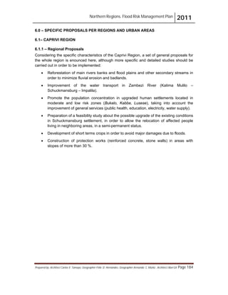 Northern Regions. Flood Risk Management Plan 2011
Prepared by: Architect Carlos V. Tamayo, Geographer Félix D. Hernández, Geographer Armando C. Muñiz , Architect Abel Gil Page 184
6.0 – SPECIFIC PROPOSALS PER REGIONS AND URBAN AREAS
6.1– CAPRIVI REGION
6.1.1 – Regional Proposals
Considering the specific characteristics of the Caprivi Region, a set of general proposals for
the whole region is enounced here, although more specific and detailed studies should be
carried out in order to be implemented:
! Reforestation of main rivers banks and flood plains and other secondary streams in
order to minimize fluvial erosion and badlands.
! Improvement of the water transport in Zambezi River (Katima Mulilo –
Schuckmansburg – Impalila).
! Promote the population concentration in upgraded human settlements located in
moderate and low risk zones (Bukalo, Kabbe, Lusese), taking into account the
improvement of general services (public health, education, electricity, water supply).
! Preparation of a feasibility study about the possible upgrade of the existing conditions
in Schuckmansburg settlement, in order to allow the relocation of affected people
living in neighboring areas, in a semi-permanent status.
! Development of short terms crops in order to avoid major damages due to floods.
! Construction of protection works (reinforced concrete, stone walls) in areas with
slopes of more than 30 %.
 