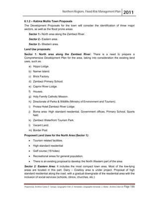 Northern Regions. Flood Risk Management Plan 2011
Prepared by: Architect Carlos V. Tamayo, Geographer Félix D. Hernández, Geographer Armando C. Muñiz , Architect Abel Gil Page 186
6.1.2 – Katima Mulilo Town Proposals
The Development Proposals for the town will consider the identification of three major
sectors, as well as the flood prone areas:
Sector 1.- North area along the Zambezi River.
Sector 2.- Eastern area.
Sector 3.- Western area.
Land Use proposals:
Sector 1: North area along the Zambezi River: There is a need to prepare a
Comprehensive Development Plan for the area, taking into consideration the existing land
uses, such as:
a) Hippo Lodge.
b) Namwi Island.
c) Brick Factory.
d) Zambezi Primary School.
e) Caprivi River Lodge.
f) Houses.
g) Holy Family Catholic Mission.
h) Directorate of Parks & Wildlife (Ministry of Environment and Tourism).
i) Protea Hotel Zambezi River Lodge.
j) Boma area: High standard residential, Government offices, Primary School, Sports
field.
k) Zambezi Waterfront Tourism Park.
l) Vacant Land.
m) Border Post
Proposed Land Uses for the North Area (Sector 1):
! Tourism related facilities.
! High standard residential
! Golf course (18 holes)
! Recreational areas for general population.
! There is an existing proposal to develop the North Western part of the area.
Sector 2: Eastern Area: It includes the most compact town area. Most of the low-lying
areas are located in this part. Dairy – Cowboy area is under project. Proposal of high
standard residential along the road, with a gradual downgrade of the residential area with the
inclusion of social services (schools, clinics, churches, etc.)
 