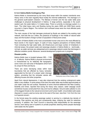 Northern Regions. Flood Risk Management Plan 2011
Prepared by: Architect Carlos V. Tamayo, Geographer Félix D. Hernández, Geographer Armando C. Muñiz , Architect Abel Gil Page 188
Flood prone areas in New Cowboy, 2009
6.1.2.2- Katima Mulilo Contingency Plan
Katima Mulilo is characterized by the many flood areas within the eastern townlands area.
Heavy rains in this town regularly flood mostly the informal settlements. The drainage is in
the general south-eastern direction. The flatness of terrain and the low water table pose
challenges to physical development in Katima. In large portions, especially in the south-
eastern part, the water table is 1-3 meters deep. There is currently no drainage system in a
town. The initial heavy rains and flooding during the years 2008 and 2009 flood events
occurred in Caprivi Region. The northern and northeast areas were the most affected parts
of the country.
The main causes of the high damages produced by floods are related to the existing road
network, that look like as a dikes, the presence of buildings in the middle of natural water
ways and the location of large number of population in flood prone areas.
The town of Katima Mulilo is the most concentrated human area and is the most affected by
flood events in the Caprivi region. In spite of many negative perceptions of Katima Mulilo
Town (including the high water table, old infrastructure and large number of inhabitants in
informal areas), the present water and sewerage situation in Katima Mulilo is – technically -
not bad, as water services are widespread and a sewerage network exists that discharges in
effective oxidation ponds. Moreover, several development projects are in progress.
Disaster profile.
Katima Mulilo town is located between 950 – 1100
m. of altitude. Katima Mulilo’s physical environment
is characterized by its relatively flat topography,
some rivers and vast area of floodplains which form
its unique for flora and fauna.
There are some low-laying areas within town
boundaries that are affected by heavy rainwater,
aggravated by the lack of a proper water drainage
system, provoking that the rainwater stands still;
affecting houses and other properties.
Apart from natural depressions, it was also observed that the existing underground water
table is very shallow. In some areas of the town the water table was located approximately at
one meter under the soil surface. Residents of some informal settlement like New Cowboy,
Butterfly and Choto, reported that during the heavy rainy season, water seepage would
sometimes houses constructed from clay and mud to collapse. Ground water pollution is one
of the biggest threats to the natural environment and human health. Uncontrolled solid waste
disposal in a quarry used as dump site to the west of the town, less than 1 km from the river
is of special concern.
In the formal areas the existing sewerage system is serving to a relatively low density of
housing. Pipe sections are long and consequently deep, implying the need for extensive
pumping. In addition, the Town Council is assuming total responsibility for the sewerage
service, even taking care of systems on private properties cleaning where people discharge
solid waste into the system.
 