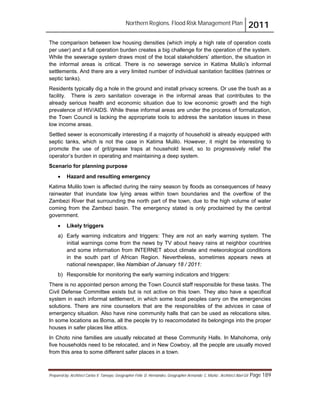 Northern Regions. Flood Risk Management Plan 2011
Prepared by: Architect Carlos V. Tamayo, Geographer Félix D. Hernández, Geographer Armando C. Muñiz , Architect Abel Gil Page 189
The comparison between low housing densities (which imply a high rate of operation costs
per user) and a full operation burden creates a big challenge for the operation of the system.
While the sewerage system draws most of the local stakeholders’ attention, the situation in
the informal areas is critical. There is no sewerage service in Katima Mulilo’s informal
settlements. And there are a very limited number of individual sanitation facilities (latrines or
septic tanks).
Residents typically dig a hole in the ground and install privacy screens. Or use the bush as a
facility. There is zero sanitation coverage in the informal areas that contributes to the
already serious health and economic situation due to low economic growth and the high
prevalence of HIV/AIDS. While these informal areas are under the process of formalization,
the Town Council is lacking the appropriate tools to address the sanitation issues in these
low income areas.
Settled sewer is economically interesting if a majority of household is already equipped with
septic tanks, which is not the case in Katima Mulilo. However, it might be interesting to
promote the use of grit/grease traps at household level, so to progressively relief the
operator’s burden in operating and maintaining a deep system.
Scenario for planning purpose
! Hazard and resulting emergency
Katima Mulilo town is affected during the rainy season by floods as consequences of heavy
rainwater that inundate low lying areas within town boundaries and the overflow of the
Zambezi River that surrounding the north part of the town, due to the high volume of water
coming from the Zambezi basin. The emergency stated is only proclaimed by the central
government.
! Likely triggers
a) Early warning indicators and triggers: They are not an early warning system. The
initial warnings come from the news by TV about heavy rains at neighbor countries
and some information from INTERNET about climate and meteorological conditions
in the south part of African Region. Nevertheless, sometimes appears news at
national newspaper, like Namibian of January 18 / 2011:
b) Responsible for monitoring the early warning indicators and triggers:
There is no appointed person among the Town Council staff responsible for these tasks. The
Civil Defense Committee exists but is not active on this town. They also have a specifical
system in each informal settlement, in which some local peoples carry on the emergencies
solutions. There are nine counselors that are the responsibles of the advices in case of
emergency situation. Also have nine community halls that can be used as relocations sites.
In some locations as Boma, all the people try to reacomodated its belongings into the proper
houses in safer places like attics.
In Choto nine families are usually relocated at these Community Halls. In Mahohoma, only
five households need to be relocated, and in New Cowboy, all the people are usually moved
from this area to some different safer places in a town.
 