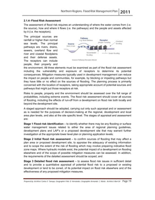 Northern Regions. Flood Risk Management Plan 2011
Prepared by: Architect Carlos V. Tamayo, Geographer Félix D. Hernández, Geographer Armando C. Muñiz , Architect Abel Gil Page 19
2.1.4- Flood Risk Assessment
The assessment of flood risk requires an understanding of where the water comes from (i.e.
the source), how and where it flows (i.e. the pathways) and the people and assets affected
by it (i.e. the receptors).
The principal sources are
rainfall or higher than normal
sea levels. The principal
pathways are rivers, drains,
sewers, overland flow and
river and coastal floodplains
and their defense assets.
The receptors can include
people, their property and
the environment. All three elements must be examined as part of the flood risk assessment
including the vulnerability and exposure of receptors to determine its potential
consequences. Mitigation measures typically used in development management can reduce
the impact on people and communities, for example, by blocking or impeding pathways but
they have little or no effect on the sources of flooding. The planning process is primarily
concerned with the location of receptors, taking appropriate account of potential sources and
pathways that might put those receptors at risk.
Risks to people, property and the environment should be assessed over the full range of
probabilities, including extreme events. The flood risk assessment should cover all sources
of flooding, including the effects of run-off from a development on flood risk both locally and
beyond the development site.
A staged approach should be adopted, carrying out only such appraisal and or assessment
as is needed for the purposes of decision-making at the regional, development and local
area plan levels, and also at the site specific level. The stages of appraisal and assessment
are:
Stage 1 Flood risk identification – to identify whether there may be any flooding or surface
water management issues related to either the area of regional planning guidelines,
development plans and LAP’s or a proposed development site that may warrant further
investigation at the appropriate lower level plan or planning application levels;
Stage 2 Initial flood risk assessment – to confirm sources of flooding that may affect a
plan area or proposed development site, to appraise the adequacy of existing information
and to scope the extent of the risk of flooding which may involve preparing indicative flood
zone maps. Where hydraulic models exist, the potential impact of a development on flooding
elsewhere and of the scope of possible mitigation measures can be assessed. In addition,
the requirements of the detailed assessment should be scoped; and
Stage 3 Detailed flood risk assessment – to assess flood risk issues in sufficient detail
and to provide a quantitative appraisal of potential flood risk to a proposed or existing
development or land to be zoned, of its potential impact on flood risk elsewhere and of the
effectiveness of any proposed mitigation measures.
 