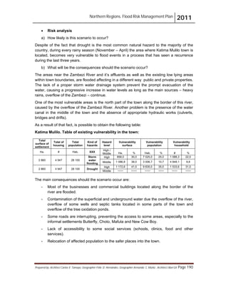 Northern Regions. Flood Risk Management Plan 2011
Prepared by: Architect Carlos V. Tamayo, Geographer Félix D. Hernández, Geographer Armando C. Muñiz , Architect Abel Gil Page 190
! Risk analysis
a) How likely is this scenario to occur?
Despite of the fact that drought is the most common natural hazard to the majority of the
country, during every rainy season (November – April) the area where Katima Mulilo town is
located, becomes very vulnerable to flood events in a process that has seen a recurrence
during the last three years.
b) What will be the consequences should the scenario occur?
The areas near the Zambezi River and it’s affluents as well as the existing low lying areas
within town boundaries, are flooded affecting in a different way public and private properties.
The lack of a proper storm water drainage system prevent the prompt evacuation of the
water, causing a progressive increase in water levels as long as the main sources – heavy
rains, overflow of the Zambezi – continue.
One of the most vulnerable areas is the north part of the town along the border of this river,
caused by the overflow of the Zambezi River. Another problem is the presence of the water
canal in the middle of the town and the absence of appropriate hydraulic works (culverts,
bridges and drifts).
As a result of that fact, is possible to obtain the following table:
Katima Mulilo. Table of existing vulnerability in the town:
Total
surface of
settlement
Total of
housing
Total
population
Kind of
hazards
Hazard
level
Vulnerability
surface
Vulnerability
population
Vulnerability
household
Ha. # Hab. XXX
High /
Middle Ha. % Hab. % # %
2 860 4 947 28 100
Storm
water
flooding
High 858,0 30,0 7 025,0 25,0 1 088,3 22,0
Middle 1 086,8 38,0 3 006,7 10,7 4 848,1 9,8
2 860 4 947 28 100 Drought
High 1 172,6 41,0 9 835,0 35,0 1 533,6 31,0
Middle ------ ------ ------ ------ ------ ------
The main consequences should the scenario occur are:
- Most of the businesses and commercial buildings located along the border of the
river are flooded.
- Contamination of the superficial and underground water due the overflow of the river,
overflow of some wells and septic tanks located in some parts of the town and
overflow of the tree oxidation ponds.
- Some roads are interrupting, preventing the access to some areas, especially to the
informal settlements Butterfly, Choto, Mafuta and New Cow Boy.
- Lack of accessibility to some social services (schools, clinics, food and other
services).
- Relocation of affected population to the safer places into the town.
 