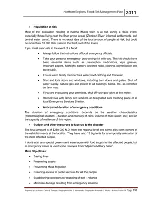 Northern Regions. Flood Risk Management Plan 2011
Prepared by: Architect Carlos V. Tamayo, Geographer Félix D. Hernández, Geographer Armando C. Muñiz , Architect Abel Gil Page 191
! Population at risk
Most of the population residing in Katima Mulilo town is at risk during a flood event,
especially those living near the flood prone areas (Zambezi River, informal settlements, and
central water canal). There is not exact idea of the total amount of people at risk, but could
be more than 10 000 Hab. (almost the third part of the town).
If you must evacuate in the event of a flood:
! Always follow the instructions of local emergency officials.
! Take your personal emergency grab-and-go kit with you. This kit should have
basic essential items such as prescription medications, eye glasses,
important papers, flashlight, battery powered radio, clothing, identification and
some cash.
! Ensure each family member has waterproof clothing and footwear.
! Shut and lock doors and windows, including barn doors and gates. Shut off
water supply, natural gas and power to all buildings, barns, etc. as identified
on farm map.
! If you are evacuating your premises, shut off your gas valve at the meter.
! Rendezvous with family and workers at designated safe meeting place or at
local Emergency Services Shelter.
! Anticipated duration of emergency conditions
The duration of emergency conditions depends on the weather characteristics
(meteorological situation – duration and intensity of rains, volume of flood water, etc.) and on
the capacity of resilience of this region.
! Budget and other resources to face up to the disaster
The total amount is of $250 000 N.D. from the regional level and some aids form owners of
the establishments at the locality. They have also 13 big tents for a temporally relocation of
the most affected people.
It don’t exist any special government warehouse with food supply for the affected people, but
in emergency cases is used some reserves from “M’pacha Military Base”.
Main Objectives:
! Saving lives
! Preserving assets
! Preventing Mass Migration
! Ensuring access to public services for all the people
! Establishing conditions for restoring of self - reliance
! Minimize damage resulting from emergency situation
 