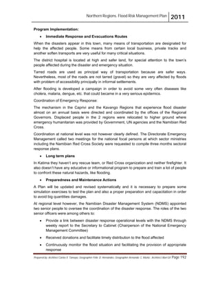 Northern Regions. Flood Risk Management Plan 2011
Prepared by: Architect Carlos V. Tamayo, Geographer Félix D. Hernández, Geographer Armando C. Muñiz , Architect Abel Gil Page 192
Program Implementation:
! Immediate Response and Evacuations Routes
When the disasters appear in this town, many means of transportation are designated for
help the affected people. Some means from certain local business, private tracks and
another soften transports are very useful for many critical situations.
The district hospital is located at high and safer land, for special attention to the town’s
people affected during the disaster and emergency situation.
Tarred roads are used as principal way of transportation because are safer ways.
Nevertheless, most of the roads are not tarred (gravel) so they are very affected by floods
with problem of accessibility principally in informal settlements.
After flooding is developed a campaign in order to avoid some very often diseases like
cholera, malaria, dengue, etc. that could became in a very serious epidemics.
Coordination of Emergency Response:
The mechanism in the Caprivi and the Kavango Regions that experience flood disaster
almost on an annual basis were directed and coordinated by the offices of the Regional
Governors. Displaced people in the 2 regions were relocated to higher ground where
emergency humanitarian was provided by Government, UN agencies and the Namibian Red
Cross.
Coordination at national level was not however clearly defined. The Directorate Emergency
Management called two meetings for the national focal persons at which sector ministries
including the Namibian Red Cross Society were requested to compile three months sectoral
response plans.
! Long term plans
In Katima they haven’t any rescue team, or Red Cross organization and neither firefighter. It
also doesn’t have any educative or informational program to prepare and train a lot of people
to confront these natural hazards, like flooding.
! Preparedness and Maintenance Actions
A Plan will be updated and revised systematically and it is necessary to prepare some
simulation exercises to test the plan and also a proper preparation and capacitation in order
to avoid big quantities damages.
At regional level however, the Namibian Disaster Management System (NDMS) appointed
two senior people to oversee the coordination of the disaster response. The roles of the two
senior officers were among others to:
! Provide a link between disaster response operational levels with the NDMS through
weekly report to the Secretary to Cabinet (Chairperson of the National Emergency
Management Committee)
! Received donations and facilitate timely distribution to the flood affected
! Continuously monitor the flood situation and facilitating the provision of appropriate
response
 