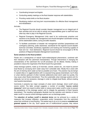 Northern Regions. Flood Risk Management Plan 2011
Prepared by: Architect Carlos V. Tamayo, Geographer Félix D. Hernández, Geographer Armando C. Muñiz , Architect Abel Gil Page 193
! Coordinating transport and logistic
! Conducting weekly meetings on the flood disaster response with stakeholders
! Providing media briefs on the flood situation
! Developing medium and long term recommendation for effective flood management
and rehabilitation
And also,
! The Regional Councils should consider disaster management as an integral part of
their activities and not an add on activity and responsibilities given to staff that have
other key roles to play in the Regional Councils.
! Regional Emergency Management Units need to be continuously proactive and
sensitive to the disaster risk management and should strengthen coordination among
all the stakeholders before, during and after disasters.
! To facilitate coordination of disaster risk management activities (preparedness and
contingency planning, public awareness, secretariat for the regional council disaster
technical committee, beneficiary registration and tracking and monitoring supplies of
food and not - food distribution), Regional Council should be encouraged to fill the
positions of Regional Disasters Management Coordinators.
Some solutions to the flood problem:
Floods are a consequence of natural hydro-meteorological phenomenon, combined with
their interaction with the catchment characteristics. Through interventions in changing the
characteristics of the catchment the run-off processes can be altered, thereby making it
possible to reduce the magnitude of the flood hazard thus generated.
Urban drainage systems, made up of channels, culverts, sewers etc., are meant to prevent
local floods by conveying storm water away from vulnerable sites. Mostly this is done with
the aim of draining storm water as fast as possible out of town. This practice may be benign
in coastal cities or in agglomerations with no exposed living spaces downstream, but if cities
or urban districts upstream of other riverside settlements drain storm water too quickly, this
may cause urban floods downstream. Thus the sustainable urban drainage systems aim for
adequate, but not too excessive, drainage in order to mitigate local floods, without creating
new hazards downstream.
Commonly it presents two major concepts of urban storm drainage: direct runoff versus
source control. The latter concept suggests a number of so-called “source control
measures” which are meant to either retain or reduce storm water runoff in order to prevent
the exceedance of the drainage system and to mitigate the generation of flood hazards
downstream. The resulting hydrographs illustrate how the reduction and retention of storm
water runoff in a source control drainage systems can cut discharge peaks.
The reduction of surface runoff in absolute terms can be achieved by a variety of
measures that increase infiltration, evaporation and/or transpiration from the catchment
areas that contribute to local flooding. The easiest way to do so is to preserve unsealed and
greened spaces in the city. Such spaces are of multifunctional purpose, they reduce
 