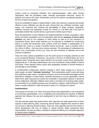 Northern Regions. Flood Risk Management Plan 2011
Prepared by: Architect Carlos V. Tamayo, Geographer Félix D. Hernández, Geographer Armando C. Muñiz , Architect Abel Gil Page 194
surface runoff by increasing infiltration and evapotranspiration; retain water through
interception; filter the percolating water; recharge groundwater resources; reduce air
pollution and improve the urban microclimate; and can be used for recreational purposes in
the form of parks and gardens.
Since the availability of space is highly limited in cities, less extensive measures that enable
effective in-town infiltration can also be used. Among them are: infiltration trenches; soak-
aways; and measures that increase the permeability of larger surfaces. Essentially,
infiltration trenches and soakaways consist of a trench or a pit filled with a top layer of
permeable material like crushed stones or gravel and a bottom layer of sand.
Since the potential for in-town infiltration and evapotranspiration is limited, especially in cities
where convective precipitation and non-absorptive soils prevail, measures of storm water
retention are vital for the mitigation of urban floods as well as for the prevention of
downstream floods. Storm water retention can be achieved or facilitated by constructing
basins or ponds that temporarily store surface runoff and release it subsequently at a
controlled rate. There is a variety of retention basins and ponds - open or covered, wet or
dry, online or offline – that may serve various purposes. The advantage of multipurpose dry
ponds is the maximization of land use. They can also contribute to infiltration and to the
removal of pollutants.
There are many creative possibilities to use the same space for everyday activities as well
as for occasional flooding. Furthermore, wet ponds in the form of artificial lakes can be of
aesthetic value. Temporary storm water retention can be made in sport courts, parking sites,
playgrounds etc. In all cases sedimentation has to be considered a likely problem in basins
and ponds. These retention basins require flow equalization facilities to prevent flooding of
and damage to such facilities.
A complementary multipurpose retention strategy is storm water storage as a source of
water supply, so-called “rainwater harvesting”. This is particularly useful in semi-arid areas
that experience water stress. Considering economic and environmental advantages and its
potential for mitigation of urban floods, rainwater harvesting is not only applicable in towns
where fresh water resources are scarce but constitutes a reasonable measure in almost all
human settlements. Although unfiltered storm water is normally not of drinking water quality,
it is amenable for non-potable purposes such as washing, irrigation, toilet flushing etc. Storm
water is usually collected on roofs and stored in tanks or in underground cisterns.
Implementation:
The purpose of this plan is to inform and guide all the local stakeholders in the undertaking
of its planning responsibilities, and in integrating and coordinating the activities of different
agencies that influence the use and development of land that may be affected by natural
hazards.
The plan will also guide local governments, other agencies and state government of those
aspects of state planning policy concerning natural hazard mitigation that should be taken
into account in planning decision-making. There are many agencies that have the power to
permit development that may be subject to natural hazards. While recognizing these
responsibilities, this plan provides a checklist to enable the delivery of a consistent approach
to natural hazard mitigation.
 