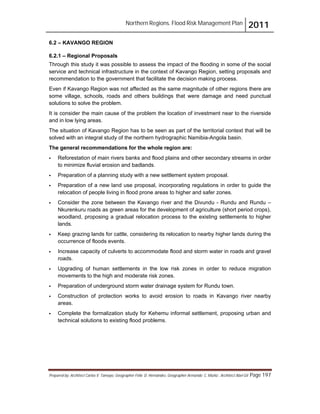 Northern Regions. Flood Risk Management Plan 2011
Prepared by: Architect Carlos V. Tamayo, Geographer Félix D. Hernández, Geographer Armando C. Muñiz , Architect Abel Gil Page 197
6.2 – KAVANGO REGION
6.2.1 – Regional Proposals
Through this study it was possible to assess the impact of the flooding in some of the social
service and technical infrastructure in the context of Kavango Region, setting proposals and
recommendation to the government that facilitate the decision making process.
Even if Kavango Region was not affected as the same magnitude of other regions there are
some village, schools, roads and others buildings that were damage and need punctual
solutions to solve the problem.
It is consider the main cause of the problem the location of investment near to the riverside
and in low lying areas.
The situation of Kavango Region has to be seen as part of the territorial context that will be
solved with an integral study of the northern hydrographic Namibia-Angola basin.
The general recommendations for the whole region are:
! Reforestation of main rivers banks and flood plains and other secondary streams in order
to minimize fluvial erosion and badlands.
! Preparation of a planning study with a new settlement system proposal.
! Preparation of a new land use proposal, incorporating regulations in order to guide the
relocation of people living in flood prone areas to higher and safer zones.
! Consider the zone between the Kavango river and the Divundu - Rundu and Rundu –
Nkurenkuru roads as green areas for the development of agriculture (short period crops),
woodland, proposing a gradual relocation process to the existing settlements to higher
lands.
! Keep grazing lands for cattle, considering its relocation to nearby higher lands during the
occurrence of floods events.
! Increase capacity of culverts to accommodate flood and storm water in roads and gravel
roads.
! Upgrading of human settlements in the low risk zones in order to reduce migration
movements to the high and moderate risk zones.
! Preparation of underground storm water drainage system for Rundu town.
! Construction of protection works to avoid erosion to roads in Kavango river nearby
areas.
! Complete the formalization study for Kehemu informal settlement, proposing urban and
technical solutions to existing flood problems.
 