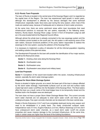 Northern Regions. Flood Risk Management Plan 2011
Prepared by: Architect Carlos V. Tamayo, Geographer Félix D. Hernández, Geographer Armando C. Muñiz , Architect Abel Gil Page 199
6.2.2- Rundu Town Proposals
The town of Rundu is located in the central area of the Kavango Region and it is regarded as
the capital town of the Region. The town has experienced rapid growth in recent years,
although this development is affected by the serious damages that some technical
infrastructure -especially roads- face every year during the rainy season, when most of the
roads are washed away, because of inadequate and or absence of storm water provisions.
At the same time, there are some catchment areas within town boundaries that need
infrastructural solutions to evacuate the rain waters, especially in the following areas:
Kehemu, Rundu beach, Kavango River Lodge, Corner in front of Omashare Lodge as well
as in the area located behind the Regional Council offices.
Although almost the whole town is already connected to the new sewerage system and the
new oxidation ponds located on the south part, the old system is still receiving some of the
dark waters, because functional problems of the pump station responsible to redirect the
sewerage to the new system, causing the pollution of the Kavango River.
It is necessary to implement a policy of relocation for all the informal population migrating
and settling outside of the planned areas.
The Development Proposals for the town will consider the identification of four major sectors,
as well as the flood prone areas:
Sector 1. - Existing urban area along the Kavango River.
Sector 2. - Southeastern area.
Sector 3. - Northeastern area.
Sector 4. - Southwestern area (airport and military base)
Land Use Proposals:
Sector 1: Completion of the vacant land located within the sector, including infrastructural
solution, specially the storm water drainage system.
Proposal for Storm Water Drainage System
Rundu is situated in higher grounds; as a result, the lower part of the town is always affected
by the storm water drainage. Impermeable surfaces such as sink roof and surface roads
create high storm water runoff flow into the floodplain of the Kavango River. The flood waters
affect the town as a result, some of the local lodges have to be temporarily closed and the
facilities built in the floodplain area are destroyed.
The town does not have a proper Storm Water Drainage Master Plan. The current concrete
storm water channels are not adequate to drain storm water runoff, and there are not
underground pipes. Few open concrete channels can be observed in the town central area.
Roads in Rundu Extensions 2,3,6,7 and 8 are completely destroyed during rainy season and
need to be rehabilitated in a yearly basis. The newly constructed surfaced roads:
Independence road (7.5 km), Eugene Kakukuru (3.0 km), Markus Siwarongo (2.5 km) don’t
have underground storm water channels, as a result storm water runoff into private
properties and cause massive damage to the municipal infrastructure. At the same time,
roads in certain areas are higher than the level of the building foundations.
 