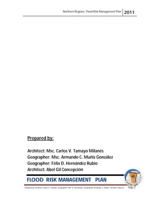 Northern Regions. Flood Risk Management Plan 2011
Prepared by: Architect Carlos V. Tamayo, Geographer Félix D. Hernández, Geographer Armando C. Muñiz , Architect Abel Gil Page 2
Gil Pa
Pa
P
P
P
P
P
Pa
P
Pa
ag
g
g
ge
g
ge
g
ge
g
ge
g
ge
g
g
ge
e
e
g
ge
g
g
ge
ge
e
e
e
g
g
ge
e
e
g
ge
e
e
e
e
ge 2
2
2
2
2
2
2
2
2
2
2
2
2
2
2
2
2
2
2
2
2
2
2
2
2
2
2
2
2
2
2
2
2
2
2
2
2
2
2
2
2
2
2
FLOOD RISK MANAGEMENT PLAN
Prepared by:
Architect: Msc. Carlos V. Tamayo Milanés
Geographer: Msc. Armando C. Muñiz González
Geographer: Félix D. Hernández Rubio
Architect: Abel Gil Concepción
 