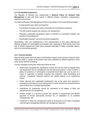 Northern Regions. Flood Risk Management Plan 2011
Prepared by: Architect Carlos V. Tamayo, Geographer Félix D. Hernández, Geographer Armando C. Muñiz , Architect Abel Gil Page 20
2.2- The Namibian Experience
The Republic of Namibia has implemented a National Policy for Disaster Risk
Management to deal with flood events in different phases: prevention, preparedness,
response and recovery.
The National Disaster Risk Management Policy is grounded on five fundamental principles:
! Fundamental human rights and freedoms
! Humanitarian principles and codes of practices for humanitarian assistance
! The shift towards disaster risk reduction into development.
! Protecting sustainable development gains of Namibia by mainstream disaster risk
reduction into development.
! Sustainable ecosystem and environmental management
Nevertheless, there are insufficiencies in the implementation of this policy affecting the
effective mitigation of vulnerabilities and disaster risks, especially in flood events, due to the
lack of efficient regional and urban plans prepared especially to highly vulnerable regions,
with an environmental approach.
2.2.1- Previous Studies
After the flood events that took place in the Northern regions of the country during the years
2008 and 2009, a number of documents have been published by different agencies, which
cover issues relevant to flooding.
The key messages arising from these documents are that:
! Government recognizes the significance of flood risk and the need to integrate flood
risk assessment and its management into the planning process in order to deliver a
policy of avoidance or minimization of potential future flood risk, and as part of a
range of responses to flooding including risk evaluation, flood forecasting and
warning, emergency response systems and capital projects of an engineering
nature;
! Proper planning and sustainable development may at the same time required in
exceptional circumstances some development in areas of flood risk, provided that the
issue of flood risk is managed appropriately;
! Implications for biodiversity should be considered at all stages of flood risk
assessment and its management;
! Climate change is a dynamic process that requires a precautionary and flexible
approach to ensure appropriate provision for, or adaptation to, its potential
consequences; and
! Investment in flood risk management needs to be focused on the areas of greatest
need through a strategically led flood risk management approach.
 