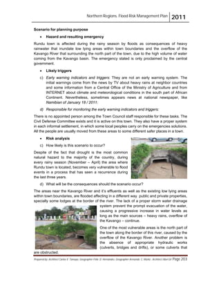 Northern Regions. Flood Risk Management Plan 2011
Prepared by: Architect Carlos V. Tamayo, Geographer Félix D. Hernández, Geographer Armando C. Muñiz , Architect Abel Gil Page 203
Scenario for planning purpose
! Hazard and resulting emergency
Rundu town is affected during the rainy season by floods as consequences of heavy
rainwater that inundate low lying areas within town boundaries and the overflow of the
Kavango River that surrounding the north part of the town, due to the high volume of water
coming from the Kavango basin. The emergency stated is only proclaimed by the central
government.
! Likely triggers
c) Early warning indicators and triggers: They are not an early warning system. The
initial warnings come from the news by TV about heavy rains at neighbor countries
and some information from a Central Office of the Ministry of Agriculture and from
INTERNET about climate and meteorological conditions in the south part of African
Continent. Nevertheless, sometimes appears news at national newspaper, like
Namibian of January 18 / 2011:
d) Responsible for monitoring the early warning indicators and triggers:
There is no appointed person among the Town Council staff responsible for these tasks. The
Civil Defense Committee exists and it is active on this town. They also have a proper system
in each informal settlement, in which some local peoples carry on the emergencies solutions.
All the people are usually moved from these areas to some different safer places in a town.
! Risk analysis
c) How likely is this scenario to occur?
Despite of the fact that drought is the most common
natural hazard to the majority of the country, during
every rainy season (November – April) the area where
Rundu town is located, becomes very vulnerable to flood
events in a process that has seen a recurrence during
the last three years.
d) What will be the consequences should the scenario occur?
The areas near the Kavango River and it’s effluents as well as the existing low lying areas
within town boundaries, are flooded affecting in a different way public and private properties,
specially some lodges at the border of the river. The lack of a proper storm water drainage
system prevent the prompt evacuation of the water,
causing a progressive increase in water levels as
long as the main sources – heavy rains, overflow of
the Kavango – continue.
One of the most vulnerable areas is the north part of
the town along the border of this river, caused by the
overflow of the Kavango River. Another problem is
the absence of appropriate hydraulic works
(culverts, bridges and drifts), or some culverts that
are obstructed.
 