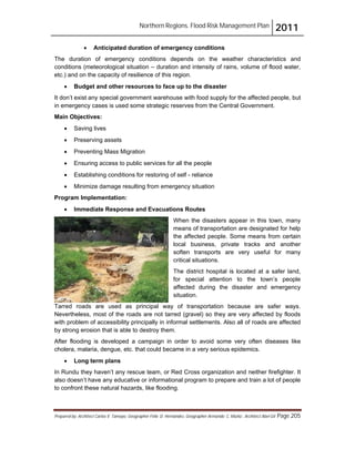 Northern Regions. Flood Risk Management Plan 2011
Prepared by: Architect Carlos V. Tamayo, Geographer Félix D. Hernández, Geographer Armando C. Muñiz , Architect Abel Gil Page 205
! Anticipated duration of emergency conditions
The duration of emergency conditions depends on the weather characteristics and
conditions (meteorological situation – duration and intensity of rains, volume of flood water,
etc.) and on the capacity of resilience of this region.
! Budget and other resources to face up to the disaster
It don’t exist any special government warehouse with food supply for the affected people, but
in emergency cases is used some strategic reserves from the Central Government.
Main Objectives:
! Saving lives
! Preserving assets
! Preventing Mass Migration
! Ensuring access to public services for all the people
! Establishing conditions for restoring of self - reliance
! Minimize damage resulting from emergency situation
Program Implementation:
! Immediate Response and Evacuations Routes
When the disasters appear in this town, many
means of transportation are designated for help
the affected people. Some means from certain
local business, private tracks and another
soften transports are very useful for many
critical situations.
The district hospital is located at a safer land,
for special attention to the town’s people
affected during the disaster and emergency
situation.
Tarred roads are used as principal way of transportation because are safer ways.
Nevertheless, most of the roads are not tarred (gravel) so they are very affected by floods
with problem of accessibility principally in informal settlements. Also all of roads are affected
by strong erosion that is able to destroy them.
After flooding is developed a campaign in order to avoid some very often diseases like
cholera, malaria, dengue, etc. that could became in a very serious epidemics.
! Long term plans
In Rundu they haven’t any rescue team, or Red Cross organization and neither firefighter. It
also doesn’t have any educative or informational program to prepare and train a lot of people
to confront these natural hazards, like flooding.
 