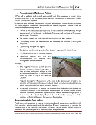 Northern Regions. Flood Risk Management Plan 2011
Prepared by: Architect Carlos V. Tamayo, Geographer Félix D. Hernández, Geographer Armando C. Muñiz , Architect Abel Gil Page 206
! Preparedness and Maintenance Actions
A Plan will be updated and revised systematically and it is necessary to prepare some
simulation exercises to test the plan and also a proper preparation and capacitation in order
to avoid big quantities damages.
At regional level however, the Namibian Disaster Management System (NDMS) appointed
two senior people to oversee the coordination of the disaster response. The roles of the two
senior officers were among others to:
! Provide a link between disaster response operational levels with the NDMS through
weekly report to the Secretary to Cabinet (Chairperson of the National Emergency
Management Committee)
! Received donations and facilitate timely distribution to the flood affected
! Continuously monitor the flood situation and facilitating the provision of appropriate
response
! Coordinating transport and logistic
! Conducting weekly meetings on the flood disaster response with stakeholders
! Providing media briefs on the flood situation
! Developing medium and long term
recommendation for effective flood
management and rehabilitation
And also,
! The Regional Councils should consider
disaster management as an integral part of
their activities and not an add on activity
and responsibilities given to staff that have
other key roles to play in the Regional
Councils.
! Regional Emergency Management Units need to be continuously proactive and
sensitive to the disaster risk management and should strengthen coordination among
all the stakeholders before, during and after disasters.
! To facilitate coordination of disaster risk management activities (preparedness and
contingency planning, public awareness, secretariat for the regional council disaster
technical committee, beneficiary registration and tracking and monitoring supplies of
food and not - food distribution), Regional Council should be encouraged to fill the
positions of Regional Disasters Management Coordinators.
Some solutions to the flood problem:
Floods are a consequence of natural hydro-meteorological phenomenon, combined with
their interaction with the catchment characteristics. Through interventions in changing the
characteristics of the catchment the run-off processes can be altered, thereby making it
possible to reduce the magnitude of the flood hazard thus generated.
 