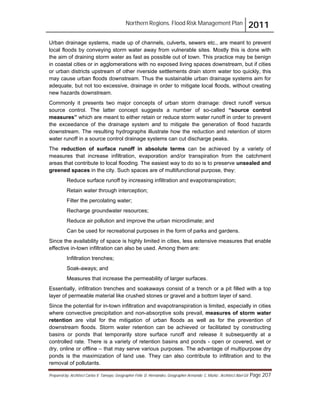 Northern Regions. Flood Risk Management Plan 2011
Prepared by: Architect Carlos V. Tamayo, Geographer Félix D. Hernández, Geographer Armando C. Muñiz , Architect Abel Gil Page 207
Urban drainage systems, made up of channels, culverts, sewers etc., are meant to prevent
local floods by conveying storm water away from vulnerable sites. Mostly this is done with
the aim of draining storm water as fast as possible out of town. This practice may be benign
in coastal cities or in agglomerations with no exposed living spaces downstream, but if cities
or urban districts upstream of other riverside settlements drain storm water too quickly, this
may cause urban floods downstream. Thus the sustainable urban drainage systems aim for
adequate, but not too excessive, drainage in order to mitigate local floods, without creating
new hazards downstream.
Commonly it presents two major concepts of urban storm drainage: direct runoff versus
source control. The latter concept suggests a number of so-called “source control
measures” which are meant to either retain or reduce storm water runoff in order to prevent
the exceedance of the drainage system and to mitigate the generation of flood hazards
downstream. The resulting hydrographs illustrate how the reduction and retention of storm
water runoff in a source control drainage systems can cut discharge peaks.
The reduction of surface runoff in absolute terms can be achieved by a variety of
measures that increase infiltration, evaporation and/or transpiration from the catchment
areas that contribute to local flooding. The easiest way to do so is to preserve unsealed and
greened spaces in the city. Such spaces are of multifunctional purpose, they:
Reduce surface runoff by increasing infiltration and evapotranspiration;
Retain water through interception;
Filter the percolating water;
Recharge groundwater resources;
Reduce air pollution and improve the urban microclimate; and
Can be used for recreational purposes in the form of parks and gardens.
Since the availability of space is highly limited in cities, less extensive measures that enable
effective in-town infiltration can also be used. Among them are:
Infiltration trenches;
Soak-aways; and
Measures that increase the permeability of larger surfaces.
Essentially, infiltration trenches and soakaways consist of a trench or a pit filled with a top
layer of permeable material like crushed stones or gravel and a bottom layer of sand.
Since the potential for in-town infiltration and evapotranspiration is limited, especially in cities
where convective precipitation and non-absorptive soils prevail, measures of storm water
retention are vital for the mitigation of urban floods as well as for the prevention of
downstream floods. Storm water retention can be achieved or facilitated by constructing
basins or ponds that temporarily store surface runoff and release it subsequently at a
controlled rate. There is a variety of retention basins and ponds - open or covered, wet or
dry, online or offline – that may serve various purposes. The advantage of multipurpose dry
ponds is the maximization of land use. They can also contribute to infiltration and to the
removal of pollutants.
 