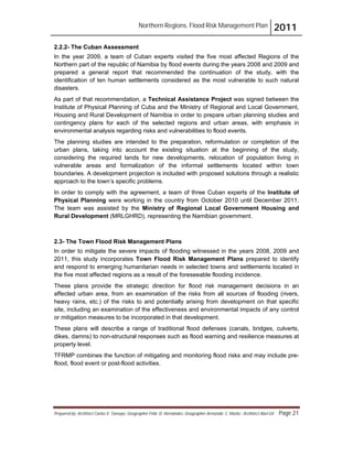 Northern Regions. Flood Risk Management Plan 2011
Prepared by: Architect Carlos V. Tamayo, Geographer Félix D. Hernández, Geographer Armando C. Muñiz , Architect Abel Gil Page 21
2.2.2- The Cuban Assessment
In the year 2009, a team of Cuban experts visited the five most affected Regions of the
Northern part of the republic of Namibia by flood events during the years 2008 and 2009 and
prepared a general report that recommended the continuation of the study, with the
identification of ten human settlements considered as the most vulnerable to such natural
disasters.
As part of that recommendation, a Technical Assistance Project was signed between the
Institute of Physical Planning of Cuba and the Ministry of Regional and Local Government,
Housing and Rural Development of Namibia in order to prepare urban planning studies and
contingency plans for each of the selected regions and urban areas, with emphasis in
environmental analysis regarding risks and vulnerabilities to flood events.
The planning studies are intended to the preparation, reformulation or completion of the
urban plans, taking into account the existing situation at the beginning of the study,
considering the required lands for new developments, relocation of population living in
vulnerable areas and formalization of the informal settlements located within town
boundaries. A development projection is included with proposed solutions through a realistic
approach to the town’s specific problems.
In order to comply with the agreement, a team of three Cuban experts of the Institute of
Physical Planning were working in the country from October 2010 until December 2011.
The team was assisted by the Ministry of Regional Local Government Housing and
Rural Development (MRLGHRD), representing the Namibian government.
2.3- The Town Flood Risk Management Plans
In order to mitigate the severe impacts of flooding witnessed in the years 2008, 2009 and
2011, this study incorporates Town Flood Risk Management Plans prepared to identify
and respond to emerging humanitarian needs in selected towns and settlements located in
the five most affected regions as a result of the foreseeable flooding incidence.
These plans provide the strategic direction for flood risk management decisions in an
affected urban area, from an examination of the risks from all sources of flooding (rivers,
heavy rains, etc.) of the risks to and potentially arising from development on that specific
site, including an examination of the effectiveness and environmental impacts of any control
or mitigation measures to be incorporated in that development.
These plans will describe a range of traditional flood defenses (canals, bridges, culverts,
dikes, damns) to non-structural responses such as flood warning and resilience measures at
property level.
TFRMP combines the function of mitigating and monitoring flood risks and may include pre-
flood, flood event or post-flood activities.
 