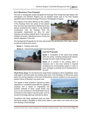 Northern Regions. Flood Risk Management Plan 2011
Prepared by: Architect Carlos V. Tamayo, Geographer Félix D. Hernández, Geographer Armando C. Muñiz , Architect Abel Gil Page 211
6.2.3- Nkurenkuru Town Proposals
The town is strategically located alongside the Kavango River linking Kavango Region with
Ohangwena and Oshikoto Regions and via Katwitwi border post to the most densely
populated area of Kwando-Kubango Province in the Republic of Angola.
The majority of the areas affected by the overflow
of the Kavango River are vacant at the present
time, but have been planned for different land uses
without considering this problem. In the Kahenge
Constituency near the Kavango River the
municipality implemented an area for sand
extraction as building material which it has serious
problems of erosion, affecting structure of soils and
natural vegetation in this area.
The Development Proposals for the town will consider the identification of two major sectors,
as well as the flood prone areas:
Sector 1. - Existing urban area.
Sector 2. – Vacant land located within town boundaries.
Land Use Proposals:
Sector 1: Completion of the vacant land located
within the sector, including infrastructural solution,
specially the storm water drainage system.
Sector 2: A revision of the existing plans is
necessary and a new town scheme is required
considering the environmental aspects in order to
avoid damages to possible future developments in
the area.
Flood Prone Areas: For the flood prone areas farther regulations will be established, which
shall apply to all lands within the existing urban area in the floodways or flood prone areas
within the zoning jurisdiction of the town of Nkurenkuru that are subject to a one percent or
greater chance of flooding in any given year.
The degree of flood protection required by these
regulations is considered reasonable for regulatory
purposes and is based on engineering and
scientific methods of study. Larger floods may
occur on rare occasions or the flood height may be
increased by man-made or natural causes, such as
ice jams and bridge openings restricted by debris.
Compliance with these regulations does not imply
that lands outside a floodplain or flood prone areas or uses within such areas will be free
from flooding or flood damage.
 