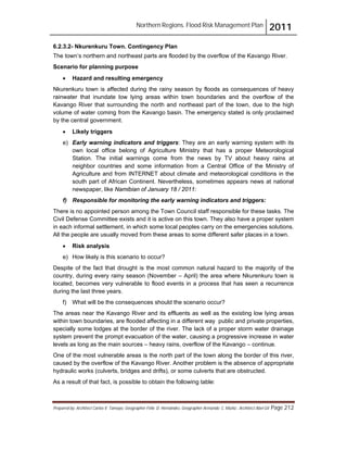 Northern Regions. Flood Risk Management Plan 2011
Prepared by: Architect Carlos V. Tamayo, Geographer Félix D. Hernández, Geographer Armando C. Muñiz , Architect Abel Gil Page 212
6.2.3.2- Nkurenkuru Town. Contingency Plan
The town’s northern and northeast parts are flooded by the overflow of the Kavango River.
Scenario for planning purpose
! Hazard and resulting emergency
Nkurenkuru town is affected during the rainy season by floods as consequences of heavy
rainwater that inundate low lying areas within town boundaries and the overflow of the
Kavango River that surrounding the north and northeast part of the town, due to the high
volume of water coming from the Kavango basin. The emergency stated is only proclaimed
by the central government.
! Likely triggers
e) Early warning indicators and triggers: They are an early warning system with its
own local office belong of Agriculture Ministry that has a proper Meteorological
Station. The initial warnings come from the news by TV about heavy rains at
neighbor countries and some information from a Central Office of the Ministry of
Agriculture and from INTERNET about climate and meteorological conditions in the
south part of African Continent. Nevertheless, sometimes appears news at national
newspaper, like Namibian of January 18 / 2011:
f) Responsible for monitoring the early warning indicators and triggers:
There is no appointed person among the Town Council staff responsible for these tasks. The
Civil Defense Committee exists and it is active on this town. They also have a proper system
in each informal settlement, in which some local peoples carry on the emergencies solutions.
All the people are usually moved from these areas to some different safer places in a town.
! Risk analysis
e) How likely is this scenario to occur?
Despite of the fact that drought is the most common natural hazard to the majority of the
country, during every rainy season (November – April) the area where Nkurenkuru town is
located, becomes very vulnerable to flood events in a process that has seen a recurrence
during the last three years.
f) What will be the consequences should the scenario occur?
The areas near the Kavango River and its effluents as well as the existing low lying areas
within town boundaries, are flooded affecting in a different way public and private properties,
specially some lodges at the border of the river. The lack of a proper storm water drainage
system prevent the prompt evacuation of the water, causing a progressive increase in water
levels as long as the main sources – heavy rains, overflow of the Kavango – continue.
One of the most vulnerable areas is the north part of the town along the border of this river,
caused by the overflow of the Kavango River. Another problem is the absence of appropriate
hydraulic works (culverts, bridges and drifts), or some culverts that are obstructed.
As a result of that fact, is possible to obtain the following table:
 
