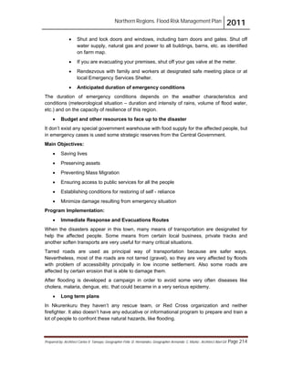 Northern Regions. Flood Risk Management Plan 2011
Prepared by: Architect Carlos V. Tamayo, Geographer Félix D. Hernández, Geographer Armando C. Muñiz , Architect Abel Gil Page 214
! Shut and lock doors and windows, including barn doors and gates. Shut off
water supply, natural gas and power to all buildings, barns, etc. as identified
on farm map.
! If you are evacuating your premises, shut off your gas valve at the meter.
! Rendezvous with family and workers at designated safe meeting place or at
local Emergency Services Shelter.
! Anticipated duration of emergency conditions
The duration of emergency conditions depends on the weather characteristics and
conditions (meteorological situation – duration and intensity of rains, volume of flood water,
etc.) and on the capacity of resilience of this region.
! Budget and other resources to face up to the disaster
It don’t exist any special government warehouse with food supply for the affected people, but
in emergency cases is used some strategic reserves from the Central Government.
Main Objectives:
! Saving lives
! Preserving assets
! Preventing Mass Migration
! Ensuring access to public services for all the people
! Establishing conditions for restoring of self - reliance
! Minimize damage resulting from emergency situation
Program Implementation:
! Immediate Response and Evacuations Routes
When the disasters appear in this town, many means of transportation are designated for
help the affected people. Some means from certain local business, private tracks and
another soften transports are very useful for many critical situations.
Tarred roads are used as principal way of transportation because are safer ways.
Nevertheless, most of the roads are not tarred (gravel), so they are very affected by floods
with problem of accessibility principally in low income settlement. Also some roads are
affected by certain erosion that is able to damage them.
After flooding is developed a campaign in order to avoid some very often diseases like
cholera, malaria, dengue, etc. that could became in a very serious epidemy.
! Long term plans
In Nkurenkuru they haven’t any rescue team, or Red Cross organization and neither
firefighter. It also doesn’t have any educative or informational program to prepare and train a
lot of people to confront these natural hazards, like flooding.
 