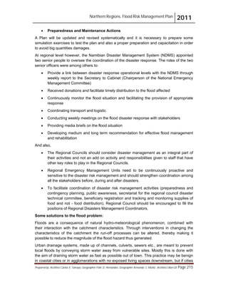 Northern Regions. Flood Risk Management Plan 2011
Prepared by: Architect Carlos V. Tamayo, Geographer Félix D. Hernández, Geographer Armando C. Muñiz , Architect Abel Gil Page 215
! Preparedness and Maintenance Actions
A Plan will be updated and revised systematically and it is necessary to prepare some
simulation exercises to test the plan and also a proper preparation and capacitation in order
to avoid big quantities damages.
At regional level however, the Namibian Disaster Management System (NDMS) appointed
two senior people to oversee the coordination of the disaster response. The roles of the two
senior officers were among others to:
! Provide a link between disaster response operational levels with the NDMS through
weekly report to the Secretary to Cabinet (Chairperson of the National Emergency
Management Committee)
! Received donations and facilitate timely distribution to the flood affected
! Continuously monitor the flood situation and facilitating the provision of appropriate
response
! Coordinating transport and logistic
! Conducting weekly meetings on the flood disaster response with stakeholders
! Providing media briefs on the flood situation
! Developing medium and long term recommendation for effective flood management
and rehabilitation
And also,
! The Regional Councils should consider disaster management as an integral part of
their activities and not an add on activity and responsibilities given to staff that have
other key roles to play in the Regional Councils.
! Regional Emergency Management Units need to be continuously proactive and
sensitive to the disaster risk management and should strengthen coordination among
all the stakeholders before, during and after disasters.
! To facilitate coordination of disaster risk management activities (preparedness and
contingency planning, public awareness, secretariat for the regional council disaster
technical committee, beneficiary registration and tracking and monitoring supplies of
food and not - food distribution), Regional Council should be encouraged to fill the
positions of Regional Disasters Management Coordinators.
Some solutions to the flood problem:
Floods are a consequence of natural hydro-meteorological phenomenon, combined with
their interaction with the catchment characteristics. Through interventions in changing the
characteristics of the catchment the run-off processes can be altered, thereby making it
possible to reduce the magnitude of the flood hazard thus generated.
Urban drainage systems, made up of channels, culverts, sewers etc., are meant to prevent
local floods by conveying storm water away from vulnerable sites. Mostly this is done with
the aim of draining storm water as fast as possible out of town. This practice may be benign
in coastal cities or in agglomerations with no exposed living spaces downstream, but if cities
 