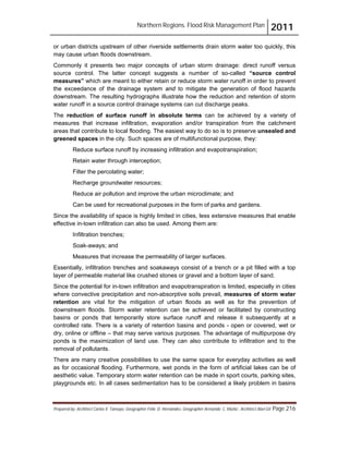 Northern Regions. Flood Risk Management Plan 2011
Prepared by: Architect Carlos V. Tamayo, Geographer Félix D. Hernández, Geographer Armando C. Muñiz , Architect Abel Gil Page 216
or urban districts upstream of other riverside settlements drain storm water too quickly, this
may cause urban floods downstream.
Commonly it presents two major concepts of urban storm drainage: direct runoff versus
source control. The latter concept suggests a number of so-called “source control
measures” which are meant to either retain or reduce storm water runoff in order to prevent
the exceedance of the drainage system and to mitigate the generation of flood hazards
downstream. The resulting hydrographs illustrate how the reduction and retention of storm
water runoff in a source control drainage systems can cut discharge peaks.
The reduction of surface runoff in absolute terms can be achieved by a variety of
measures that increase infiltration, evaporation and/or transpiration from the catchment
areas that contribute to local flooding. The easiest way to do so is to preserve unsealed and
greened spaces in the city. Such spaces are of multifunctional purpose, they:
Reduce surface runoff by increasing infiltration and evapotranspiration;
Retain water through interception;
Filter the percolating water;
Recharge groundwater resources;
Reduce air pollution and improve the urban microclimate; and
Can be used for recreational purposes in the form of parks and gardens.
Since the availability of space is highly limited in cities, less extensive measures that enable
effective in-town infiltration can also be used. Among them are:
Infiltration trenches;
Soak-aways; and
Measures that increase the permeability of larger surfaces.
Essentially, infiltration trenches and soakaways consist of a trench or a pit filled with a top
layer of permeable material like crushed stones or gravel and a bottom layer of sand.
Since the potential for in-town infiltration and evapotranspiration is limited, especially in cities
where convective precipitation and non-absorptive soils prevail, measures of storm water
retention are vital for the mitigation of urban floods as well as for the prevention of
downstream floods. Storm water retention can be achieved or facilitated by constructing
basins or ponds that temporarily store surface runoff and release it subsequently at a
controlled rate. There is a variety of retention basins and ponds - open or covered, wet or
dry, online or offline – that may serve various purposes. The advantage of multipurpose dry
ponds is the maximization of land use. They can also contribute to infiltration and to the
removal of pollutants.
There are many creative possibilities to use the same space for everyday activities as well
as for occasional flooding. Furthermore, wet ponds in the form of artificial lakes can be of
aesthetic value. Temporary storm water retention can be made in sport courts, parking sites,
playgrounds etc. In all cases sedimentation has to be considered a likely problem in basins
 