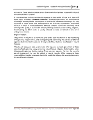 Northern Regions. Flood Risk Management Plan 2011
Prepared by: Architect Carlos V. Tamayo, Geographer Félix D. Hernández, Geographer Armando C. Muñiz , Architect Abel Gil Page 217
and ponds. These retention basins require flow equalization facilities to prevent flooding of
and damage to such facilities.
A complementary multipurpose retention strategy is storm water storage as a source of
water supply, so-called “rainwater harvesting”. Considering economic and environmental
advantages and its potential for mitigation of urban floods, rainwater harvesting is not only
applicable in towns where fresh water resources are scarce but constitutes a reasonable
measure in almost all human settlements. Although unfiltered storm water is normally not of
drinking water quality, it is amenable for non-potable purposes such as washing, irrigation,
toilet flushing etc. Storm water is usually collected on roofs and stored in tanks or in
underground cisterns.
Implementation:
The purpose of this plan is to inform and guide all the local stakeholders in the undertaking
of its planning responsibilities, and in integrating and coordinating the activities of different
agencies that influence the use and development of land that may be affected by natural
hazards.
The plan will also guide local governments, other agencies and state government of those
aspects of state planning policy concerning natural hazard mitigation that should be taken
into account in planning decision-making. There are many agencies that have the power to
permit development that may be subject to natural hazards. While recognizing these
responsibilities, this plan provides a checklist to enable the delivery of a consistent approach
to natural hazard mitigation.
 