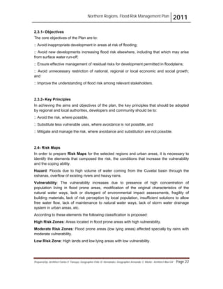 Northern Regions. Flood Risk Management Plan 2011
Prepared by: Architect Carlos V. Tamayo, Geographer Félix D. Hernández, Geographer Armando C. Muñiz , Architect Abel Gil Page 22
2.3.1- Objectives
The core objectives of the Plan are to:
:: Avoid inappropriate development in areas at risk of flooding;
:: Avoid new developments increasing flood risk elsewhere, including that which may arise
from surface water run-off;
:: Ensure effective management of residual risks for development permitted in floodplains;
:: Avoid unnecessary restriction of national, regional or local economic and social growth;
and
:: Improve the understanding of flood risk among relevant stakeholders.
2.3.2- Key Principles
In achieving the aims and objectives of the plan, the key principles that should be adopted
by regional and local authorities, developers and community should be to:
:: Avoid the risk, where possible,
:: Substitute less vulnerable uses, where avoidance is not possible, and
:: Mitigate and manage the risk, where avoidance and substitution are not possible.
2.4- Risk Maps
In order to prepare Risk Maps for the selected regions and urban areas, it is necessary to
identify the elements that composed the risk, the conditions that increase the vulnerability
and the coping ability.
Hazard: Floods due to high volume of water coming from the Cuvelai basin through the
oshanas, overflow of existing rivers and heavy rains.
Vulnerability: The vulnerability increases due to presence of high concentration of
population living in flood prone areas, modification of the original characteristics of the
natural water ways, lack or disregard of environmental impact assessments, fragility of
building materials, lack of risk perception by local population, insufficient solutions to allow
free water flow, lack of maintenance to natural water ways, lack of storm water drainage
system in urban areas, etc.
According to these elements the following classification is proposed:
High Risk Zones: Areas located in flood prone areas with high vulnerability.
Moderate Risk Zones: Flood prone areas (low lying areas) affected specially by rains with
moderate vulnerability.
Low Risk Zone: High lands and low lying areas with low vulnerability.
 