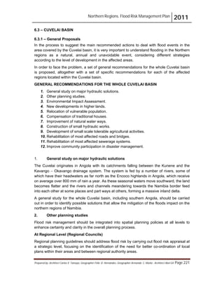 Northern Regions. Flood Risk Management Plan 2011
Prepared by: Architect Carlos V. Tamayo, Geographer Félix D. Hernández, Geographer Armando C. Muñiz , Architect Abel Gil Page 221
6.3 – CUVELAI BASIN
6.3.1 – General Proposals
In the process to suggest the main recommended actions to deal with flood events in the
area covered by the Cuvelai basin, it is very important to understand flooding in the Northern
regions as a natural, annual and unavoidable event, considering different strategies
according to the level of development in the affected areas.
In order to face the problem, a set of general recommendations for the whole Cuvelai basin
is proposed, altogether with a set of specific recommendations for each of the affected
regions located within the Cuvelai basin.
GENERAL RECOMMENDATIONS FOR THE WHOLE CUVELAI BASIN
1. General study on major hydraulic solutions.
2. Other planning studies.
3. Environmental Impact Assessment.
4. New developments in higher lands.
5. Relocation of vulnerable population.
6. Compensation of traditional houses.
7. Improvement of natural water ways.
8. Construction of small hydraulic works.
9. Development of small scale tolerable agricultural activities.
10. Rehabilitation of most affected roads and bridges.
11. Rehabilitation of most affected sewerage systems.
12. Improve community participation in disaster management.
1. General study on major hydraulic solutions
The Cuvelai originates in Angola with its catchments falling between the Kunene and the
Kavango " Okavango drainage system. The system is fed by a number of rivers, some of
which have their headwaters as far north as the Encoco highlands in Angola, which receive
on average over 800 mm of rain a year. As these seasonal waters move southward, the land
becomes flatter and the rivers and channels meandering towards the Namibia border feed
into each other at some places and part ways at others, forming a massive inland delta.
A general study for the whole Cuvelai basin, including southern Angola, should be carried
out in order to identify possible solutions that allow the mitigation of the floods impact on the
northern regions of Namibia.
2. Other planning studies
Flood risk management should be integrated into spatial planning policies at all levels to
enhance certainty and clarity in the overall planning process.
At Regional Level (Regional Councils)
Regional planning guidelines should address flood risk by carrying out flood risk appraisal at
a strategic level, focusing on the identification of the need for better co-ordination of local
plans within their areas and between regional authority areas.
 