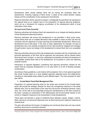 Northern Regions. Flood Risk Management Plan 2011
Prepared by: Architect Carlos V. Tamayo, Geographer Félix D. Hernández, Geographer Armando C. Muñiz , Architect Abel Gil Page 222
Development plans should address flood risk by having the necessary flood risk
assessments, including mapping of flood zones, in place at the critical decision making
phases and the consideration of any subsequent amendments.
Regional Authorities will be required to prepare a strategically focused flood risk appraisal at
the regional level as an integral input to the preparation of regional planning guidelines,
which act as a framework for ongoing co-ordination of the development plans of local
authorities in their areas.
At Local Level (Town Councils)
Planning authorities will introduce flood risk assessment as an integral and leading element
of their development planning functions.
Planning authorities will ensure that development is not permitted in flood prone areas,
except where there are no suitable alternative sites available in areas at lower risk that are
consistent with the objectives of proper planning and sustainable development. Where such
development has to take place, in the case of urban regeneration for example, the type of
development has to be carefully considered and the risks should be mitigated and managed
through location, layout and design of the development to reduce flood risk to an acceptable
level.
Planning authorities will ensure that only developments consistent with the overall policy and
technical approaches of this Plan will be approved and permission will be refused where
flood issues have not been, or cannot be, addressed successfully and where the presence of
unacceptable residual flood risks to the development, its occupants or users and adjoining
property remains.
Introduction of especial legislation considering that planning permission refused for the
reason that the proposed development is in an area which is at risk of flooding excludes
compensation.
According to these guidelines, a set of plans will be prepared, from a more general approach
(the whole Cuvelai basin) to a more detailed approach (selected towns and settlements),
including an intermediate study related to each affected region. The main purposes for each
plan will be:
1. Cuvelai Basin Flood Risk Management Plan
Preparation of a general planning study for the whole area covered by the Cuvelai basin,
which will provide the strategic direction for flood risk management decisions in the whole
affected area, from an examination of the risks from all sources of flooding (oshanas, heavy
rains, etc.) of the risks to and potentially arising from developments on the area covered by
the basin, including an examination of the effectiveness and environmental impacts of any
control or mitigation measures to be incorporated in those developments.
These plans will describe a range of traditional flood defenses (canals, bridges, culverts,
dikes, damns) to non-structural responses such as flood warning and resilience measures at
property level.
The plan will combines the function of mitigating and monitoring flood risks and may include
pre-flood, flood event or post-flood activities.
 