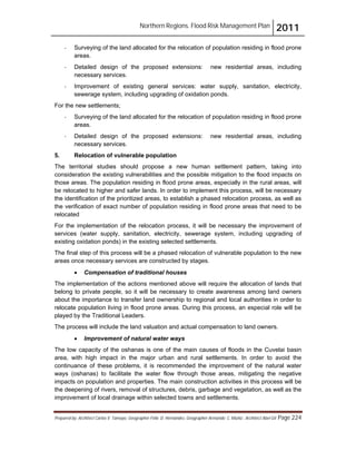Northern Regions. Flood Risk Management Plan 2011
Prepared by: Architect Carlos V. Tamayo, Geographer Félix D. Hernández, Geographer Armando C. Muñiz , Architect Abel Gil Page 224
- Surveying of the land allocated for the relocation of population residing in flood prone
areas.
- Detailed design of the proposed extensions: new residential areas, including
necessary services.
- Improvement of existing general services: water supply, sanitation, electricity,
sewerage system, including upgrading of oxidation ponds.
For the new settlements;
- Surveying of the land allocated for the relocation of population residing in flood prone
areas.
- Detailed design of the proposed extensions: new residential areas, including
necessary services.
5. Relocation of vulnerable population
The territorial studies should propose a new human settlement pattern, taking into
consideration the existing vulnerabilities and the possible mitigation to the flood impacts on
those areas. The population residing in flood prone areas, especially in the rural areas, will
be relocated to higher and safer lands. In order to implement this process, will be necessary
the identification of the prioritized areas, to establish a phased relocation process, as well as
the verification of exact number of population residing in flood prone areas that need to be
relocated
For the implementation of the relocation process, it will be necessary the improvement of
services (water supply, sanitation, electricity, sewerage system, including upgrading of
existing oxidation ponds) in the existing selected settlements.
The final step of this process will be a phased relocation of vulnerable population to the new
areas once necessary services are constructed by stages.
! Compensation of traditional houses
The implementation of the actions mentioned above will require the allocation of lands that
belong to private people, so it will be necessary to create awareness among land owners
about the importance to transfer land ownership to regional and local authorities in order to
relocate population living in flood prone areas. During this process, an especial role will be
played by the Traditional Leaders.
The process will include the land valuation and actual compensation to land owners.
! Improvement of natural water ways
The low capacity of the oshanas is one of the main causes of floods in the Cuvelai basin
area, with high impact in the major urban and rural settlements. In order to avoid the
continuance of these problems, it is recommended the improvement of the natural water
ways (oshanas) to facilitate the water flow through those areas, mitigating the negative
impacts on population and properties. The main construction activities in this process will be
the deepening of rivers, removal of structures, debris, garbage and vegetation, as well as the
improvement of local drainage within selected towns and settlements.
 