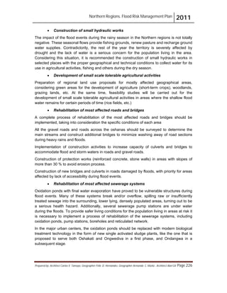Northern Regions. Flood Risk Management Plan 2011
Prepared by: Architect Carlos V. Tamayo, Geographer Félix D. Hernández, Geographer Armando C. Muñiz , Architect Abel Gil Page 226
! Construction of small hydraulic works
The impact of the flood events during the rainy season in the Northern regions is not totally
negative. These seasonal flows provide fishing grounds, renew pasture and recharge ground
water supplies. Contradictorily, the rest of the year the territory is severely affected by
drought and the lack of water is a serious concern for the population living in the area.
Considering this situation, it is recommended the construction of small hydraulic works in
selected places with the proper geographical and technical conditions to collect water for its
use in agricultural activities, fishing and others during the dry season.
! Development of small scale tolerable agricultural activities
Preparation of regional land use proposals for mostly affected geographical areas,
considering green areas for the development of agriculture (short-term crops), woodlands,
grazing lands, etc. At the same time, feasibility studies will be carried out for the
development of small scale tolerable agricultural activities in areas where the shallow flood
water remains for certain periods of time (rice fields, etc.)
! Rehabilitation of most affected roads and bridges
A complete process of rehabilitation of the most affected roads and bridges should be
implemented, taking into consideration the specific conditions of each area
All the gravel roads and roads across the oshanas should be surveyed to determine the
main streams and construct additional bridges to minimize washing away of road sections
during heavy rains and floods.
Implementation of construction activities to increase capacity of culverts and bridges to
accommodate flood and storm waters in roads and gravel roads.
Construction of protection works (reinforced concrete, stone walls) in areas with slopes of
more than 30 % to avoid erosion process.
Construction of new bridges and culverts in roads damaged by floods, with priority for areas
affected by lack of accessibility during flood events.
! Rehabilitation of most affected sewerage systems
Oxidation ponds with final water evaporation have proved to be vulnerable structures during
flood events. Many of these systems break and/or overflow, spilling raw or insufficiently
treated sewage into the surrounding, lower lying, densely populated areas, turning out to be
a serious health hazard. Additionally, several sewerage pump stations are under water
during the floods. To provide safer living conditions for the population living in areas at risk it
is necessary to implement a process of rehabilitation of the sewerage systems, including
oxidation ponds, pump stations, boreholes and reticulated network.
In the major urban centers, the oxidation ponds should be replaced with modern biological
treatment technology in the form of new single activated sludge plants, like the one that is
proposed to serve both Oshakati and Ongwediva in a first phase, and Ondangwa in a
subsequent stage.
 