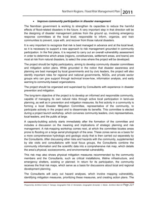 Northern Regions. Flood Risk Management Plan 2011
Prepared by: Architect Carlos V. Tamayo, Geographer Félix D. Hernández, Geographer Armando C. Muñiz , Architect Abel Gil Page 227
! Improve community participation in disaster management
The Namibian government is working to strengthen its capacities to reduce the harmful
effects of flood-related disasters in the future. A very important step in that direction will be
the designing of disaster management policies from the ground up, involving emergency
response committees at the local level, responsible to inform, organize, and train
communities to prevent, cope with, and recover from those natural disasters.
It is very important to recognize that risk is best managed in advance and at the local level,
so it is necessary to support a new approach to risk management grounded in community
participation. In the first place, it is required to carry out an overall vulnerability assessment
in order to determine which areas (regions, constituencies, settlement areas, and towns) are
most at risk from natural disasters, to select the ones where the project will be developed.
The project should be highly participatory, aiming to develop community disaster committees
and mitigation action plans. While grounded in the notion that disaster awareness and
planning are best managed by local governments and by civic leaders, the project will also
identify important roles for regional and national governments, NGOs, and private sector
groups who can give support through technical know-how, information analysis, and early
warning to community-based organizations.
The project should be organized and supervised by Consultants with experience in disaster
prevention and mitigation.
The long-term objective of the project is to develop an informed and responsible community,
capable of managing its own natural risks through active local participation in land-use
planning, as well as in prevention and mitigation measures. Its first activity in a community is
forming a local Disaster Mitigation Committee, representative of the community, to
participate actively in the project and to disseminate its benefits. This committee is elected
during a project launch workshop, which convenes community leaders, civic representatives,
local leaders, and the public at large.
A capacity-building activity starts immediately after the formation of the committee and
includes a discussion on the meaning and implications of strategic planning and risk
management. A risk-mapping workshop comes next, at which the committee locates areas
prone to flooding on a large aerial photograph of the area. These zones serve as a basis for
a more comprehensive hydrologic and geologic study that is then carried out separately by
the Consultants. After discussing other risks and hazards with the community, supplemented
by site visits and consultations with local focus groups, the Consultants combine the
community information and the scientific data into a comprehensive risk map, which details
the area’s physical, socioeconomic, and environmental vulnerability.
This risk map also shows physical mitigation measures recommended by the community
members and the Consultants, such as critical installations, lifeline infrastructure, and
emergency shelters, existing or planned. In return for its participation, the community
receives the final risk maps, which serve as a basis for discussions about local and regional
development planning.
The Consultants will carry out hazard analyses, which involve mapping vulnerability,
identifying mitigation measures, prioritizing these measures, and creating action plans. The
 