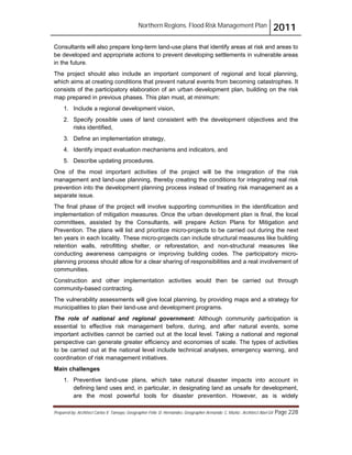Northern Regions. Flood Risk Management Plan 2011
Prepared by: Architect Carlos V. Tamayo, Geographer Félix D. Hernández, Geographer Armando C. Muñiz , Architect Abel Gil Page 228
Consultants will also prepare long-term land-use plans that identify areas at risk and areas to
be developed and appropriate actions to prevent developing settlements in vulnerable areas
in the future.
The project should also include an important component of regional and local planning,
which aims at creating conditions that prevent natural events from becoming catastrophes. It
consists of the participatory elaboration of an urban development plan, building on the risk
map prepared in previous phases. This plan must, at minimum:
1. Include a regional development vision,
2. Specify possible uses of land consistent with the development objectives and the
risks identified,
3. Define an implementation strategy,
4. Identify impact evaluation mechanisms and indicators, and
5. Describe updating procedures.
One of the most important activities of the project will be the integration of the risk
management and land-use planning, thereby creating the conditions for integrating real risk
prevention into the development planning process instead of treating risk management as a
separate issue.
The final phase of the project will involve supporting communities in the identification and
implementation of mitigation measures. Once the urban development plan is final, the local
committees, assisted by the Consultants, will prepare Action Plans for Mitigation and
Prevention. The plans will list and prioritize micro-projects to be carried out during the next
ten years in each locality. These micro-projects can include structural measures like building
retention walls, retrofitting shelter, or reforestation, and non-structural measures like
conducting awareness campaigns or improving building codes. The participatory micro-
planning process should allow for a clear sharing of responsibilities and a real involvement of
communities.
Construction and other implementation activities would then be carried out through
community-based contracting.
The vulnerability assessments will give local planning, by providing maps and a strategy for
municipalities to plan their land-use and development programs.
The role of national and regional government: Although community participation is
essential to effective risk management before, during, and after natural events, some
important activities cannot be carried out at the local level. Taking a national and regional
perspective can generate greater efficiency and economies of scale. The types of activities
to be carried out at the national level include technical analyses, emergency warning, and
coordination of risk management initiatives.
Main challenges
1. Preventive land-use plans, which take natural disaster impacts into account in
defining land uses and, in particular, in designating land as unsafe for development,
are the most powerful tools for disaster prevention. However, as is widely
 