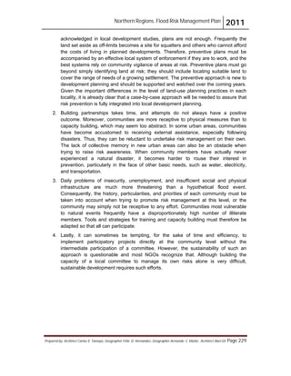 Northern Regions. Flood Risk Management Plan 2011
Prepared by: Architect Carlos V. Tamayo, Geographer Félix D. Hernández, Geographer Armando C. Muñiz , Architect Abel Gil Page 229
acknowledged in local development studies, plans are not enough. Frequently the
land set aside as off-limits becomes a site for squatters and others who cannot afford
the costs of living in planned developments. Therefore, preventive plans must be
accompanied by an effective local system of enforcement if they are to work, and the
best systems rely on community vigilance of areas at risk. Preventive plans must go
beyond simply identifying land at risk; they should include locating suitable land to
cover the range of needs of a growing settlement. The preventive approach is new to
development planning and should be supported and watched over the coming years.
Given the important differences in the level of land-use planning practices in each
locality, it is already clear that a case-by-case approach will be needed to assure that
risk prevention is fully integrated into local development planning.
2. Building partnerships takes time, and attempts do not always have a positive
outcome. Moreover, communities are more receptive to physical measures than to
capacity building, which may seem too abstract. In some urban areas, communities
have become accustomed to receiving external assistance, especially following
disasters. Thus, they can be reluctant to undertake risk management on their own.
The lack of collective memory in new urban areas can also be an obstacle when
trying to raise risk awareness. When community members have actually never
experienced a natural disaster, it becomes harder to rouse their interest in
prevention, particularly in the face of other basic needs, such as water, electricity,
and transportation.
3. Daily problems of insecurity, unemployment, and insufficient social and physical
infrastructure are much more threatening than a hypothetical flood event.
Consequently, the history, particularities, and priorities of each community must be
taken into account when trying to promote risk management at this level, or the
community may simply not be receptive to any effort. Communities most vulnerable
to natural events frequently have a disproportionately high number of illiterate
members. Tools and strategies for training and capacity building must therefore be
adapted so that all can participate.
4. Lastly, it can sometimes be tempting, for the sake of time and efficiency, to
implement participatory projects directly at the community level without the
intermediate participation of a committee. However, the sustainability of such an
approach is questionable and most NGOs recognize that. Although building the
capacity of a local committee to manage its own risks alone is very difficult,
sustainable development requires such efforts.
 