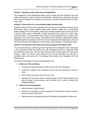 Northern Regions. Flood Risk Management Plan 2011
Prepared by: Architect Carlos V. Tamayo, Geographer Félix D. Hernández, Geographer Armando C. Muñiz , Architect Abel Gil Page 234
Activity 7: Expansion of two lanes road until Ongwediva.
The enlargement of the Kandjengedi Bridge should consider also the increase of the road
section (two lanes) in order to improve the traffic flow, considering this expansion along the
main road from Oshakati to Ongwediva, improving the connection between these two major
urban areas.
Activity 8: Construction of a new activated sludge treatment plant.
Oxidation ponds with final water evaporation have proved to be vulnerable structures during
flood events. Many of these systems break and/or overflow, spilling raw or insufficiently
treated sewage into the surrounding, lower lying, densely populated areas, turning out to be
a serious health hazard. Additionally, several sewerage pump stations are under water
during the floods. To provide safer living conditions for the population living in areas at risk,
especially in the major urban centers, the oxidation ponds should be replaced with modern
biological treatment technology in the form of a new single activated sludge plant, which will
serve both Oshakati and Ongwediva in a first phase, and Ondangwa in a subsequent stage.
Activity 9: Construction of the dike around town proposed by the Master Plan:
To avoid future flooding, a 45km long and 2m high dike with an integrated 4 lane road needs
to be constructed around the existing town with controlled locks and an adequate buffer
zone below the urban area. The ring road will also protect the town centre from heavy and
through - traffic. The natural rivers inside the town will be channeled and will have a
controlled water level year-round. The designed dike protects also Ongwediva from the
flooding water.
For the rest of the Region, the main recommendations are:
1. Influence of river overflows.
! Increase the transversal section of the rivers and their main tributaries.
! Control the overflow in the riverbanks of rivers and main tributaries by means of
dams.
! Define waters evacuation points from the rivers.
! Starting from evacuation points of alluvial waters to build Canals Systems that
allow the water to pass through until the Etosha Pan in order to preserve the
Ecological Balance.
2. Influence of land topography.
! Allow the waters to pass through.
! Whenever it is possible, to limit the expansion of flood waters outside of oshanas’
limits by means of earth dams.
! Define where to accumulate part of the flood waters to guarantee its further use.
 