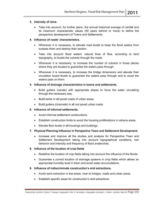 Northern Regions. Flood Risk Management Plan 2011
Prepared by: Architect Carlos V. Tamayo, Geographer Félix D. Hernández, Geographer Armando C. Muñiz , Architect Abel Gil Page 235
3. Intensity of rains.
! Take into account, for further plans, the annual historical average of rainfall and
its maximum characteristic values (50 years behind or more) to define the
perspective development of Towns and Settlements.
4. Influence of roads’ characteristics.
! Whenever it is necessary, to elevate road levels to keep the flood waters from
surpass them and destroy their section.
! Take into account flood waters’ natural lines of flow, according to land
topography, to locate the culverts through the roads.
! Whenever it is necessary, to increase the number of culverts in those places
where they are located to guarantee the waters pass through.
! Whenever it is necessary, to increase the bridge dimensions and elevate their
circulation board levels to guarantee the waters pass through and to avoid the
waters pass on them.
5. Influence of drainage characteristics in towns and settlements.
! Build gutters (canals) with appropriate slopes to force the water circulating
through the necessary way.
! Build kerbs in all paved roads of urban areas.
! Build gutters (channels) in all not paved urban roads.
6. Influence of informal settlements.
! Avoid informal settlement constructions.
! Establish construction limits to avoid the housing proliferations in oshana areas.
! Elevate floor levels in all housings and buildings.
7. Physical Planning Influence in Perspective Town and Settlement Development.
! Increase and improve all the studies and analysis for Perspective Town and
Settlement Development taking into account topographical conditions, rain
behavior and intensity and frequency of flood avalanches.
8. Influence of the location of crop fields
! Redefine the location of crop fields taking into account the influence of the floods.
! Guarantee a correct location of drainage systems in crop fields which allows an
appropriate humidity level in them and avoid water accumulations.
9. Influence of indiscriminate construction’s arid extractions.
! Avoid sand extraction in low areas, near to bridges, roads and urban areas.
! Establish specific areas for construction’s arid extractions.
 
