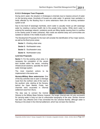 Northern Regions. Flood Risk Management Plan 2011
Prepared by: Architect Carlos V. Tamayo, Geographer Félix D. Hernández, Geographer Armando C. Muñiz , Architect Abel Gil Page 237
6.3.2.2- Ondangwa Town Proposals
During storm water, the situation in Ondangwa is dramatic due to massive amount of water
on the low-lying areas. Hundreds of houses are under water. In general, town sanitation is
badly affected by the flooding thus in some extensions there are not working sanitation
system at all.
Due to low level of sewerage manholes, storm water is ussually mixed up with sewerage
water by creating a serious health risk to the people living nearby. While storm water is
entering the sewerage network, oxidations ponds are filling rapidly causing them to overflow
to the nearby pools of water (oshanas). Also roads are washed away and communities are
isolated on islands in the middle of pools of water.
The Development Proposals for the town will consider the identification of four major sectors,
as well as the flood prone areas:
Sector 1. - Existing urban area.
Sector 2. - Northeastern area.
Sector 3. - Southwestern area.
Sector 4. - Northwestern area
Land Use Proposals:
Sector 1: For the existing urban area, it is
necessary the completion of the vacant
land located within the sector, including
infrastructural solutions, specially the storm
water drainage system.
The most important actions to be
implemented in the sector are:
Nursery-Military Base watercourse: One
of the key activities was to open a drainage
route from the northern side of the road to
the southern side, starting at the Nursery
behind the Open Market. Firstly, two
channels were excavated in informal
settlement west from Oluno.
The idea was to connect the Central
Oshana to the Military Base Oshana; however, the longer channel was not very successful
for carrying water in long run due to unfavorable topography of the area. Shorter channel
has been very effective and it has connected the two oshanas fluently, although water is
flowing on the street in the informal settlement, which has not been the intention.
 