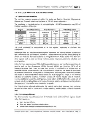 Northern Regions. Flood Risk Management Plan 2011
Prepared by: Architect Carlos V. Tamayo, Geographer Félix D. Hernández, Geographer Armando C. Muñiz , Architect Abel Gil Page 24
3.0- SITUATION ANALYSIS. NORTHERN REGIONS
3.1- General Characterization
The northern regions considered within the study are Caprivi, Kavango, Ohangwena,
Oshana and Omusati, covering a total area of 130 965 square kilometers.
The population in the whole territory is estimated to be 1,025,973 representing over 50% of
the total population of Namibia.
Region Total Population Rural Population Urban Population
inhabitants inhabitants
% total
region
inhabitants
% total
region
Caprivi 87, 058 62,682 72 24,376 28
Kavango 257,347 185,290 72 72057 28
Oshana 176,586 121,844 69 54742 31
Omusati 243,658 241,221 99 2613 1
Ohangwena 261,324 258,711 99 16317 1
Total 1,025,973 869,748 84 170,105 16
The rural population is predominant in all the regions, especially in Omusati and
Ohangwena.
Nowadays there is a predominance of disperse population and housing and the existence of
few settlements with concentrated population. Those settlements are not strong enough to
attract and motivate disperse residents to immigrate to them. At the same time, there are
other aspects such as local and family traditions, social integration, economic activities, and
poverty status.
In the Northern regions around 28% of all households’ incomes are from farming activities. In
regions such as the Ohangwena (52%), Omusati (46%) and Kavango (52%) of all
households derive their main incomes from farming, a combination of factors such as
unreliable rainfall, moderate soils, low crop production inputs and low levels of agricultural
technologies often result in low yields of coarse grains. With low yields, several households
are unable to meet most of their basic needs and thus engage in a range of non farming
activities for additional incomes. Common sources of income include sale of livestock,
weaving traditional handcrafts, selling grass, roots, tubers and fruits from the veldt, sale of
amarula oils, brewing local beer, and trading. Pensions, salaries and government grants are
also sources of incomes for some categories of people.
For those in urban informal settlements, the majority derive their incomes from a diverse
range of activities such as casual labor, trading, tailoring, selling cooked food and traditional
beer.
3.2 – Environmental Impact
The Environmental Impact Assessment of the flood events on the northern regions should
value the impacts on:
! Man, fauna and flora.
! Soils, air, water, climate and landscapes.
! Interactions between factors mentioned above, and
 