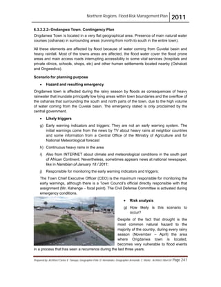 Northern Regions. Flood Risk Management Plan 2011
Prepared by: Architect Carlos V. Tamayo, Geographer Félix D. Hernández, Geographer Armando C. Muñiz , Architect Abel Gil Page 241
6.3.2.2.2- Ondangwa Town. Contingency Plan
Ongdanwa Town is located in a very flat geographical area. Presence of main natural water
courses (oshanas) in surrounding areas (running from north to south in the entire town).
All these elements are affected by flood because of water coming from Cuvelai basin and
heavy rainfall. Most of the towns areas are affected, the flood water cover the flood prone
areas and main access roads interrupting accessibility to some vital services (hospitals and
private clinics, schools, shops, etc) and other human settlements located nearby (Oshakati
and Ongwediva).
Scenario for planning purpose
! Hazard and resulting emergency
Ongdanwa town is affected during the rainy season by floods as consequences of heavy
rainwater that inundate principally low lying areas within town boundaries and the overflow of
the oshanas that surrounding the south and north parts of the town, due to the high volume
of water coming from the Cuvelai basin. The emergency stated is only proclaimed by the
central government.
! Likely triggers
g) Early warning indicators and triggers: They are not an early warning system. The
initial warnings come from the news by TV about heavy rains at neighbor countries
and some information from a Central Office of the Ministry of Agriculture and for
National Meteorological forecast
h) Continuous heavy rains in the area
i) Also from INTERNET about climate and meteorological conditions in the south part
of African Continent. Nevertheless, sometimes appears news at national newspaper,
like in Namibian of January 18 / 2011:
j) Responsible for monitoring the early warning indicators and triggers:
The Town Chief Executive Officer (CEO) is the maximum responsible for monitoring the
early warnings, although there is a Town Council’s official directly responsible with that
assignment (Mr. Kahenge – focal point). The Civil Defense Committee is activated during
emergency conditions.
! Risk analysis
g) How likely is this scenario to
occur?
Despite of the fact that drought is the
most common natural hazard to the
majority of the country, during every rainy
season (November – April) the area
where Ongdanwa town is located,
becomes very vulnerable to flood events
in a process that has seen a recurrence during the last three years.
 
