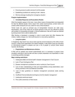Northern Regions. Flood Risk Management Plan 2011
Prepared by: Architect Carlos V. Tamayo, Geographer Félix D. Hernández, Geographer Armando C. Muñiz , Architect Abel Gil Page 244
! Ensuring access to public services for all the people
! Establishing conditions for restoring of self - reliance
! Minimize damage resulting from emergency situation
Program Implementation:
! Immediate Response and Evacuations Routes
When the disasters appear in this town, many others means of transportation are designated
for help the affected people. Some means from certain local business, private tracks and
another soften transports are very useful for many critical situations.
Tarred roads are used as principal way of transportation because are safer ways.
Nevertheless, most of the roads are not tarred (gravel) so they are very affected by floods
with problem of accessibility principally in informal settlements. Also all of roads are affected
by strong erosion that is able to destroy them.
After flooding is developed a campaign in order to avoid some very often diseases like
cholera, malaria, dengue, etc. that could became in a very serious epidemics.
! Long term plans
In Ongdanwa, they haven’t any rescue team (just the normal employers of the office of town
council), or Red Cross organization and neither firefighter. It also doesn’t have any educative
or informational program to prepare and train a lot of people to confront these natural
hazards, like flooding.
! Preparedness and Maintenance Actions
A Plan will be updated and revised systematically and it is necessary to prepare some
simulation exercises to test the plan and also a proper preparation and capacitation in order
to avoid big quantities damages.
Major existing restrictions:
1. Inadequate skilled and trained staff in disaster management in Town Council
2. Lack of Town Contingency Plan
3. Disaster management considered an add on activity by Town Council
4. Lack of clear understanding of roles and responsibilities among stakeholders, even
among members of the Civil Defense Committee
5. Lack of clear guidelines on disasters management procedures (early warning
system)
6. Insufficient financial allocation/contingency fund for disaster management
7. Inadequate warehouse space
8. Poor public awareness on flood issues.
 